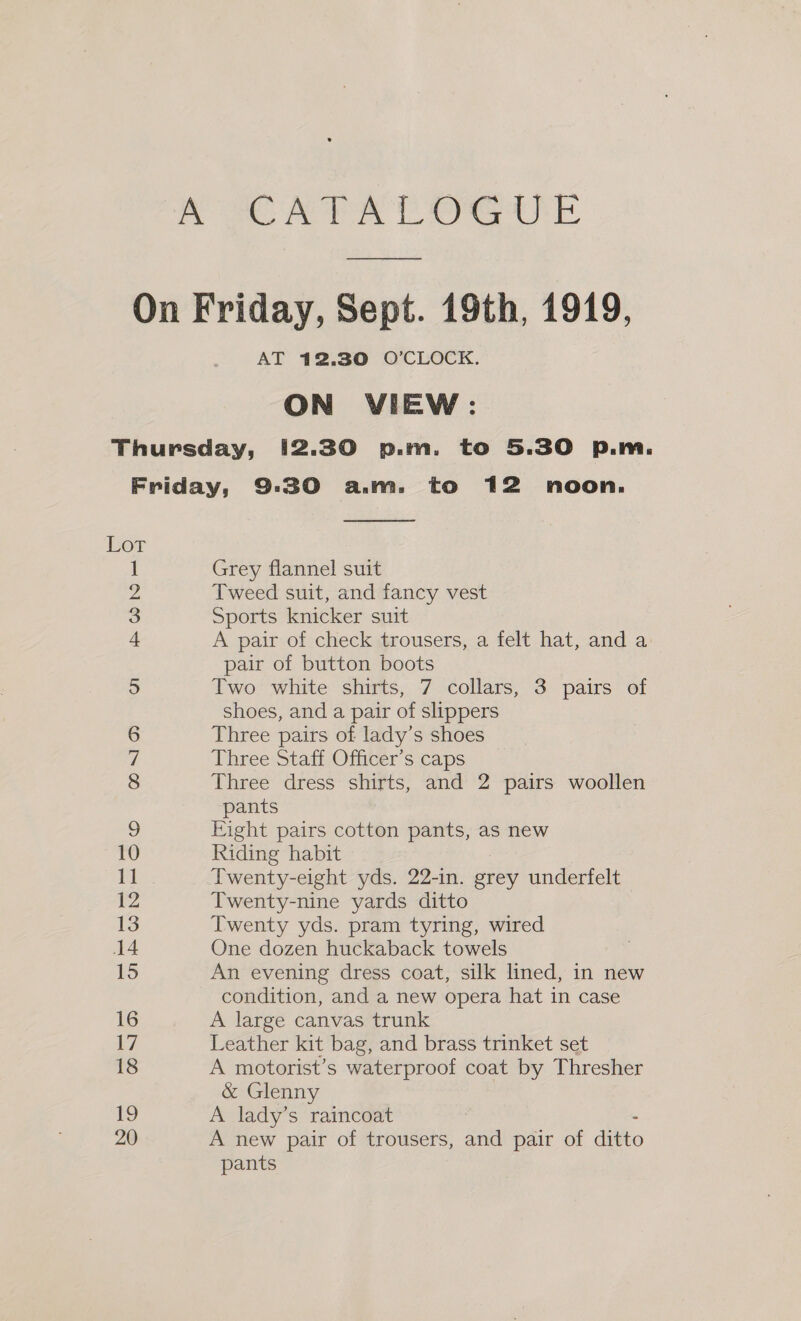AT 12.30 O’CLOCK. ON VIEW: Lor Hm CO NO = CONIC on i 12 13 14 15 16 i7 18 tg 20  Grey flannel suit Tweed suit, and fancy vest Sports knicker suit A pair of check trousers, a felt hat, and a pair of button boots Two white shirts, 7 collars, 3 pairs of shoes, and a pair of slippers Three pairs of lady’s shoes Three Staff Officer’s caps Three dress shirts, and 2 pairs woollen pants Eight pairs cotton pants, as new Riding habit Twenty-eight yds. 22-in. grey underfelt Twenty-nine yards ditto Twenty yds. pram tyring, wired One dozen huckaback towels An evening dress coat, silk lined, in new condition, and a new opera hat in case A large canvas trunk Leather kit bag, and brass trinket set A motorist’s waterproof coat by Thresher &amp; Glenny A lady’s raincoat - A new pair of trousers, and pair of ditto pants