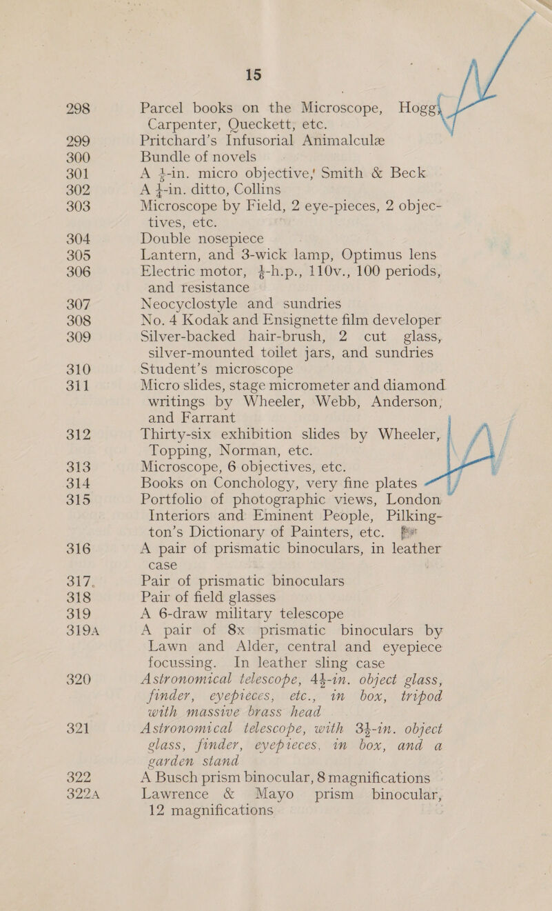 299 300 301 302 303 304 305 306 307 308 309 310 31] 312 313 314 315 319A 321 322 322A 15 Parcel books on the Microscope, Hogel Carpenter, Queckett, etc. Pritchard’s Infusorial Animalculee Bundle of novels A 4-in. micro objective, Smith &amp; Beck A 4-in. ditto, Collins Microscope by Field, 2 eye-pieces, 2 objec- tives, etc. Double nosepiece Lantern, and 3-wick lamp, Optimus lens Electric motor, 4-h.p., 110v., 100 periods, and resistance Neocyclostyle and sundries No. 4 Kodak and Ensignette film developer Silver-backed hair-brush, 2 cut glass, silver-mounted toilet jars, and sundries Student’s microscope Micro slides, stage micrometer and diamond writings by Wheeler, ‘Webb, Anderson, and Farrant Thirty-six exhibition slides by Wheeler, | Topping, Norman, etc. . Microscope, 6 objectives, etc. Books on Conchology, very fine plates : Portfolio of photographic views, London Interiors and Eminent People, Pilking- ton’s Dictionary of Painters, etc. A pair of prismatic binoculars, in leather case : Pair of prismatic binoculars Pair of field glasses A 6-draw military telescope A pair of 8x prismatic binoculars by Lawn and Alder, central and eyepiece focussing. In leather sling case Astronomical telescope, 44-in. object glass, finder, eyepréces, etc., im box, tripod with massive brass head Astronomical telescope, with 34-in. object glass, finder, eyepreces, in box, and a garden stand A Busch prism binocular, 8 magnifications Lawrence &amp; Mayo. prism binocular, 12 magnifications ,  