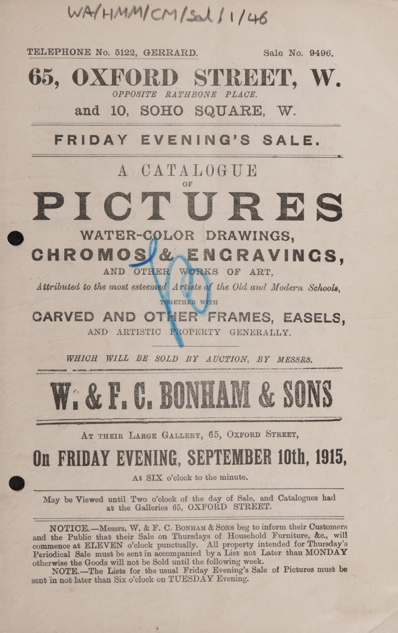 WALTHMMICM Sad f t/a TELEPHONE No. 5122, GERRARD. Sale No. 9496, 65, OXFORD STREET, W. OPPOSITE RATHBONE PLACE. and 10, SOHO SQUARE, W.    FRIDAY EVENING’S SALE.    WHICH WILL BE SOLD BY AUCTION, BY MESSRS. (SELES I YF NAN TIA AAT EC A AN Hm en SAL     May be Viewed until Two o’clock of the day of Sale, and Catalogues had at the Galleries 65, OXFORD STREET.  NOTICE. —Messrs. W. &amp; F. C. Bonnam &amp; Sons beg to inform shate Customers and the Public that their Sale on Thursdays of Household Furniture, &amp;e, will commence af ELEVEN o’clock punctually. All property intended for Thursday’s Periodical Sale must be sentin accompanied bya List not Later than MONDAY otherwise the Goods will not be Sold until the following week. NOTE.—The Lists for the usual Friday Evening’s Sale of Pictures must be send in not later than Six o’clock on TUESDAY Evening.