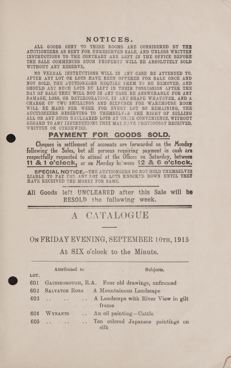 NOTICES. ALL GOODS SENT TO THESE ROOMS ARE CONSIDERED BY THE AUCTIONEERS AS SENT FOR UNRESERVED SALE, AND UNLESS WRITTEN INSTRUCTIONS TO THE CONTRARY ARE LEFT IN THE OFFICE BEFORE THE SALE COMMENCES SUCH PROPERTY WILL BE ABSOLUTELY SOLD WITHOUT ANY RESERVE, NO VERBAL INSTRUCTIONS WILL IN ANY CASE BE ATTENDED TO, AFTER ANY LOT OR LOTS HAVE BEEN OFFERED FOR SALE ONCE AND NOT SOLD, THE AUCTIONEERS REQUIRE THEM TO BE REMOVED, AND SHOULD ANY SUCH LOTS BE LEFT IN THEIR POSSESSION AFTER THE DAY OF SALE THEY WILL NOT IN ANY CASE BE ANSWERABLE FOR ANY DAMAGE, LOSS, OR DETHRIORATION, IN ANY SHAPE WHATHVER, AND A CHARGE OF TWO SHILLINGS AND SIXPENCE FOR WAREHOUSE ROOM WILL BE MADE PER WEEK FOR EVERY LOT SO REMAINING, THE AUCTIONEERS RESERVING TO THEMSELV:S THE RIGHT OF SELLING ALL OR ANY SUCH UNCLHARED LOTS AT THLIR CONVENIENCE, WITHOUT REGARD TO ANY INSTRUCTIONS THEY MAY HAVE PREVIOUSLY RECEIVED, WRITTEN OR OTHERWISE. PAYMENT FOR GOODS SOLD. Cheques in ot ccn of as are forwarded on the Monday following the Sales, but all persons requiring payment in cash are respectfully requested to attend at the Offices on Saturday, betwees 11 &amp; 1 o’clock, or on Monday be'ween 12 &amp; GC O ’clock. SPECIAL NOTICE.—THE AUCTIONEERS DO NOT HOLD THEMSELVES LIABLE TO PAY FOR ANY I.OT OR LOTS KNOCKED DOWN UNTIL THEY HAVE RECEIVED THE MONEY FOR SAME. All Goods left “UNCLEARED eaten ae Sale will be eae aes foll one ses       Pg i a oe Sa AS ee — C ATALOGUE Sse On FRIDAY EVENING, SEPTEMBER 10rn, 1915 At SIX o’clock to the Minute.   Attributed to 4 Subjects, LOT. 601 GainsBoroucH, R.A. Four old drawings, unframed 602 Sanvator RosA A Mountainous Landscape 603... ate .. A Landscape with River View in gilt. - frame 604. WyYNanrTs .. An oil painting —Cattle GOB). ws ie .. Ten colored Japanese paintings on sulk