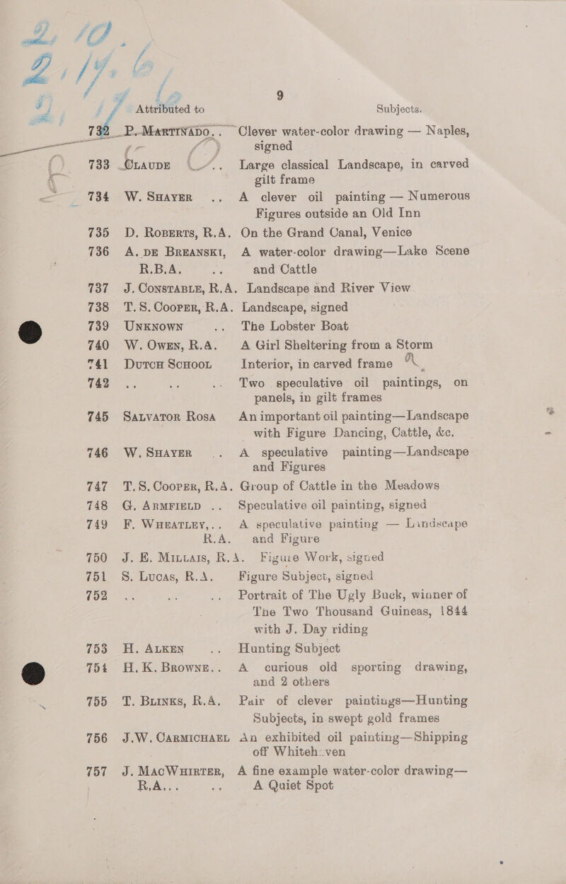 755 756 757 x A 2 rf a 9 od “Attributed to Subjects. Z _732__P.Marttwapo,. Clever water-color drawing — Naples, —— 77 f° 3 signed ( 733 Ouaupe 4{_~. Large classical Landscape, in carved ‘ gilt frame 734 W.Saayzer .. A clever oil painting — Numerous Figures outside an Oid Inn 735 OD. Roperts, R.A. On the Grand Canal, Venice 736 A. DE Breanskt, A water-color drawing—Lake Scene R.B.A. Be and Cattle 737 ~=J. Consrasie, R.A. Landscape and River View 738 T.S.Cooper, R.A. Landscape, signed &amp; 739 UNKNowN .. The Lobster Boat . 740 W. Owen, R.A. A Girl Sheltering from a Storm 741 Dutca ScHooL Interior, in carved frame “\. 742 Two. speculative oil paintings, on panels, in gilt frames 745 Satvator Rosa Animportant oil painting— Landscape with Figure Dancing, Cattle, &amp;e. 746 W.SuHAveR .. A _ speculative painting—Landscape and Figures 747 T.S. Cooper, R.A. Group of Cattle in the Meadows 748 G. ArmFieLD .. Speculative oil painting, signed 749 EF. WHeatiey,.. A speculative painting — Landscape R.A. and Figure 750 J. BE. Minvais, R.A. Figure Work, signed 751 +S. Lucas, R.A. Figure Subject, signed 702 Portrait of The Ugly Buck, winner of Tne Two Thousand Guineas, 1844 with J. Day riding 753 H.Auken .. Hunting Subject H.K. Brownz... A _ curious old sporting drawing, and 2 others T. Buinns, R.A. Pair of clever paintings—Hunting Subjects, in swept gold frames J.W. CARMICHAEL An exhibited oil painting—Shipping : off Whiteh:.ven J. MacWuirter, A fine example water-color drawing— RA... we A Quiet Spot