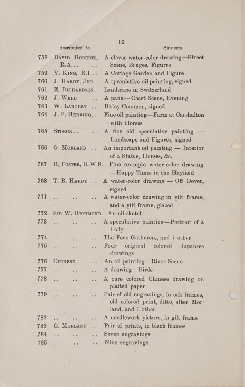 758 759 760 761 762 763 764 765 766 767 768 771 172 173 774 775 776 777 778 779 782 783 784 785 Attributed to Davin RoseErts, R.A... : Yo Kane aheiae J. Harpy, Jnr. EK. RicHArDson J. WEBB W. LANGLEY J. F. HeRRING.. STORCK.. ni G. MorLAND 10 Subjects. A clever water-color drawing—Street Scene, Bruges, Figures A Cottage Garden and Figure A speculative oil painting, signed Landscape in Switzerland A panel— Coast Scene, Evening Bisley Common, signed Fine oil painting— Farm at Carshalton with Horses : A fine old speculative painting — Landscape and Figures, signed An important oil painting — Interior of a Stable, Horses, &amp;c. . T. B. Harpy .. CHINESE G, MorLAnpD — Happy Times in the Hayfield A water-color drawing — Off Dover, signed A water-color drawing in gilt frame, and a gilt frame, glazed An oil sketch A speculative painting—Portrait of a Lady The Fern Gatherers, and ‘ other Four original drawings colored Japanese An oil painting—River Scene A drawing— Birds A rare colored Chinese drawing on plaited paper Pair of old engravings, in oak frames, old colored print, ditto, after Mor- land, and {i other A needlework picture, in gilt frame Pair of prints, in black frames Seven engravings Nine engravings