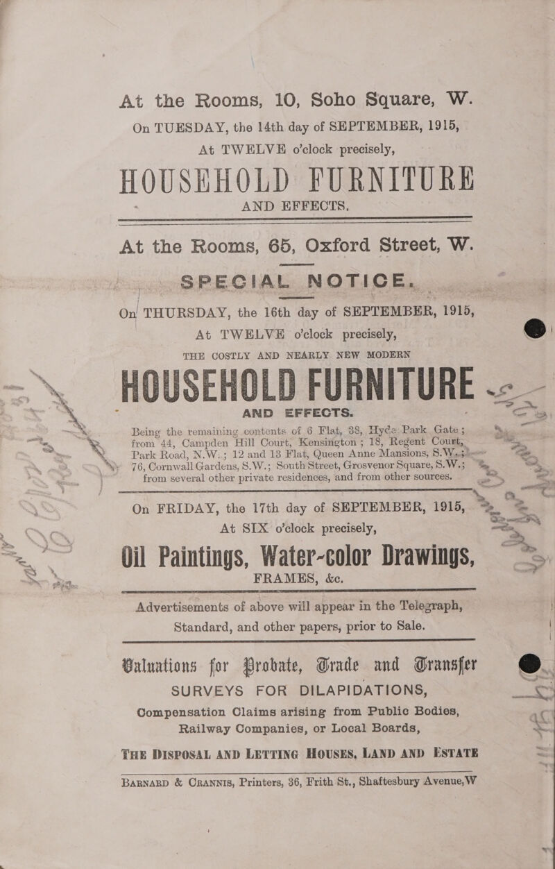 At the Rooms, 10, Soho Square, W. On TUESDAY, the 14th day of SEPTEMBER, 1915, At TWELVE o’clock precisely, HOUSEHOLD FURNITURE AND EFFECTS,   At the Rooms, 65, Oxford Street, W. SPECIAL NOTICE. Onl THURSDAY, the 16th day of SEPTEMBER, 1915, At TWELVE o’clock precisely, THE COSTLY AND NEARLY NEW MODERN — HOUSEHOLD FURNITURE .- _      “ : AND EFFECTS. Me th Being the remaining contents of 6 Flat, 38, Hyde: Park Gate ; ~ - — a yg from 44, Campden ‘Hill Court, Kensington ; 18, Regent Celie, we ~ is a Park Road, N.Wi2 12 ands Flat, (Jueen Anhe Mansions; So Woes a ey 76, Cornwall Gardens, S.W.; South Street, Grosvenor Square, 8. Wes he “,. from several other private residences, and from other sources. ; — : = : te eset On FRIDAY, the 17th day of SEPTEMBER, 19195, 2. <a At SIX o’clock precisely, oe >> Oil Paintings, Water-color Drawings, ~*~ “a Bile: FRAMES, &amp;e.  Advertisements of above will appear in the Telegraph, , Standard, and other papers, prior to Sale. |  Buluations for Probate, Grade and Gransfer SURVEYS FOR DILAPIDATIONS, | < iC  Compensation Claims arising from Public Bodies, Railway Companies, or Local Boards, THE DISPOSAL AND LETTING HOUSES, LAND AND ESTATE BARNARD &amp; ORANNIS, Printers, 36, Frith St., Shaftesbury Avenue,W