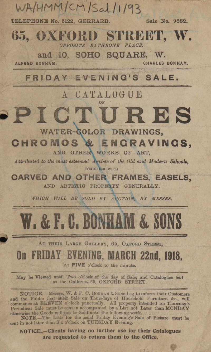  ee ‘TELEPHONE No. 5122, ‘GERRARD. Ae wee ‘No. 9882, - STREET, ‘Ww.        ENGRAVINGS, ‘\ WORKS (OF ART, %    - Av rHEIR Large Gatumry, 65, Oxrorp Srreet, On FRIDAY: EVENING, MARCH 22nd, 1918, At FIVE o’clock to the minute, Se a a nanan era   a ee SE  ee ae be Viewed until Two orbloble. of the day of Sale; and Catalogues had Bab the Cplerion 65, OXFORD STREET.    wee NOTICE. —Mesers. W. &amp; F. OC. Bonzam &amp; Sons ee to inform their Customers and the Publie that heir Sale on Thursdays of Household Furniture, &amp;c., will ‘eommence at Hi: VEN o ‘clock punctually. All property intended for Thursday’s Periodical Sale must be sentin accompanied by a List aot Later than MONDAY otherwise the Goods will nob be Sold until the following week. . : - NOTE.—The Lists for the uaual Friday Evening’s Sale of Picture must be gent in not later than Six o’elock on TUESDAY Kivening. » NOTICE,—Clients having no further use for their Catatogues are. requested to return them to the Office, | 