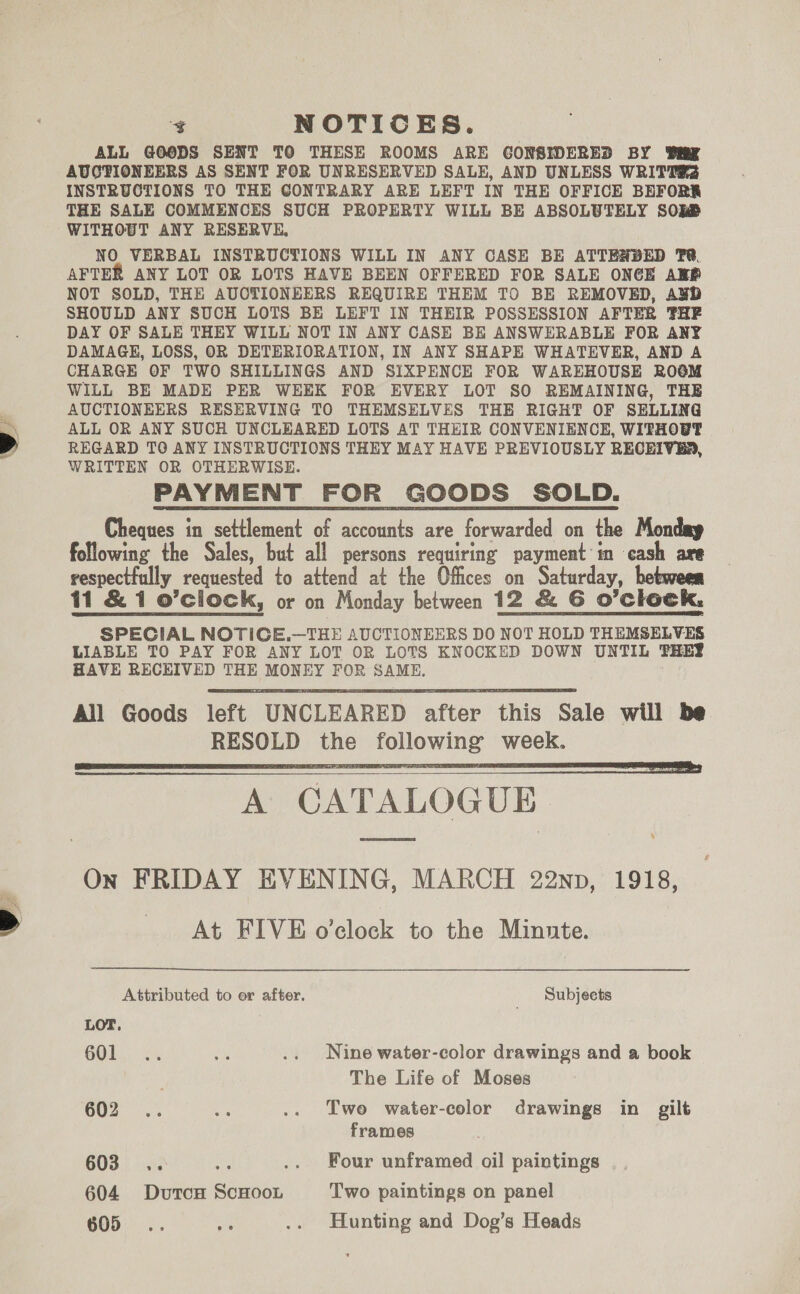 &gt; Ze ¥ NOTICES. ALL GOODS SENT TO THESE ROOMS ARE GONSIDERED BY Tig AUGTIONEERS AS SENT FOR UNRESERVED SALE, AND UNLESS WRITS INSTRUCTIONS TO THE CONTRARY ARE LEFT IN THE OFFICE BEFORS THE SALE COMMENCES SUCH PROPERTY WILL BE ABSOLUTELY SORS WITHOUT ANY RESERVE, NO VERBAL INSTRUCTIONS WILL IN ANY CASE BE ATTENDED T@. AFTER ANY LOT OR LOTS HAVE BEEN OFFERED FOR SALE ONCE ARP NOT SOLD, THE AUCTIONEERS REQUIRE THEM TO BE REMOVED, AWD SHOULD ANY SUCH LOTS BE LEFT IN THEIR POSSESSION AFTER THE DAY OF SALE THEY WILL NOT IN ANY CASE BE ANSWERABLE FOR ANY DAMAGE, LOSS, OR DETERIORATION, IN ANY SHAPE WHATEVER, AND A CHARGE OF TWO SHILLINGS AND SIXPENCE FOR WAREHOUSE RO@M WILL BE MADE PER WEEK FOR EVERY LOT SO REMAINING, THE AUCTIONEERS RESERVING TO THEMSELVES THE RIGHT OF SELLING ALL OR ANY SUCH UNCLEARED LOTS AT THEIR CONVENIENCE, WITHOUT REGARD TO ANY INSTRUCTIONS THEY MAY HAVE PREVIOUSLY RECEIVER, WRITTEN OR OTHERWISE. PAYMENT FOR GOODS SOLD. Cheques in settlement of accounts are forwarded on the Monday following the Sales, but all persons requiring payment'in cash are respectfully requested to attend at the Offices on Saturday, hetween 11 &amp; 1 o’clock, or on Monday between 12 &amp; 6 O’clock, SPECIAL NOTIGCE.—THE AUCTIONEERS DO NOT HOLD THEMSELVES LIABLE TO PAY FOR ANY LOT OR LOTS KNOCKED DOWN UNTIL THEY HAVE RECEIVED THE MONEY FOR SAME.    A CATALOGUE On FRIDAY EVENING, MARCH 22np, 1918, At FIVE o’clock to the Minute.  Attributed to er after. _ ‘Subjects LOT. 1 a .. Nine water-color drawings and a book The Life of Moses 602 .. ae .. Two water-color drawings in gilt frames 603 .. 5K .. Four unframed oil paintings 604 DutcH ScHooL Two paintings on panel