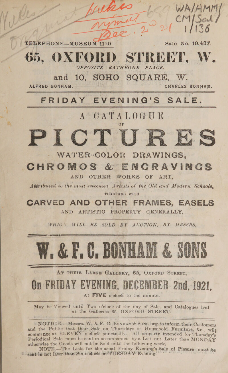 j a, aa C WAIAME “¢ Pk Sod A MF (36 Sale No. 10,4377.    65, OXFORD. eueun W. OPPOSITE RATHBONE PLACE. and 10, SOHO: SQUARE, W. - CHARLES BON me   states BONHAM. FRIDAY EVENING’ S SALE. A CATALOGUE Pic l; WA'TER-COLOR DRAWINGS, CHROMOS &amp; ENCRAVINGS AND OTHER WORKS OF ARTI, Atéributed to the must esteemed A rbists of the Old avd Modern Schoola,    TOGETHER WITH CARVED AND OTHER FRANIES, EASELS AND ARTISTIC PROPE RTY GENERALLY,  WHIO!! WILL BE SOLD BY AUCTION, BY MESSRS.  SSS ee ¥. &amp; F.C, BONHA BONE HE      May be Viewed until Two o’clock of the day of Sale, and Catalogues ase at the Galleries ue OxF pes STREET.   “NOTICE. Messrs. W, &amp; F. C. Bonnam'&amp; Sons beg to inform. their Customers and the Public that their Sale on Thursdays of Household . Furniture, &amp;e, wilt commence at HLEVE o’clock punctually. All property intended for Thursday’s Periodical Sale must be sentin accompanied by a List not Later than MONDAY otherwise the Goods will not be Sold until the following week, NOTE.—The Lists for the usual Friday Evening’s Sale of Picture must ‘be ©. gent in not later’ than: Bix o’dlock én’ TUESD A ¥ Evening: ‘’: |