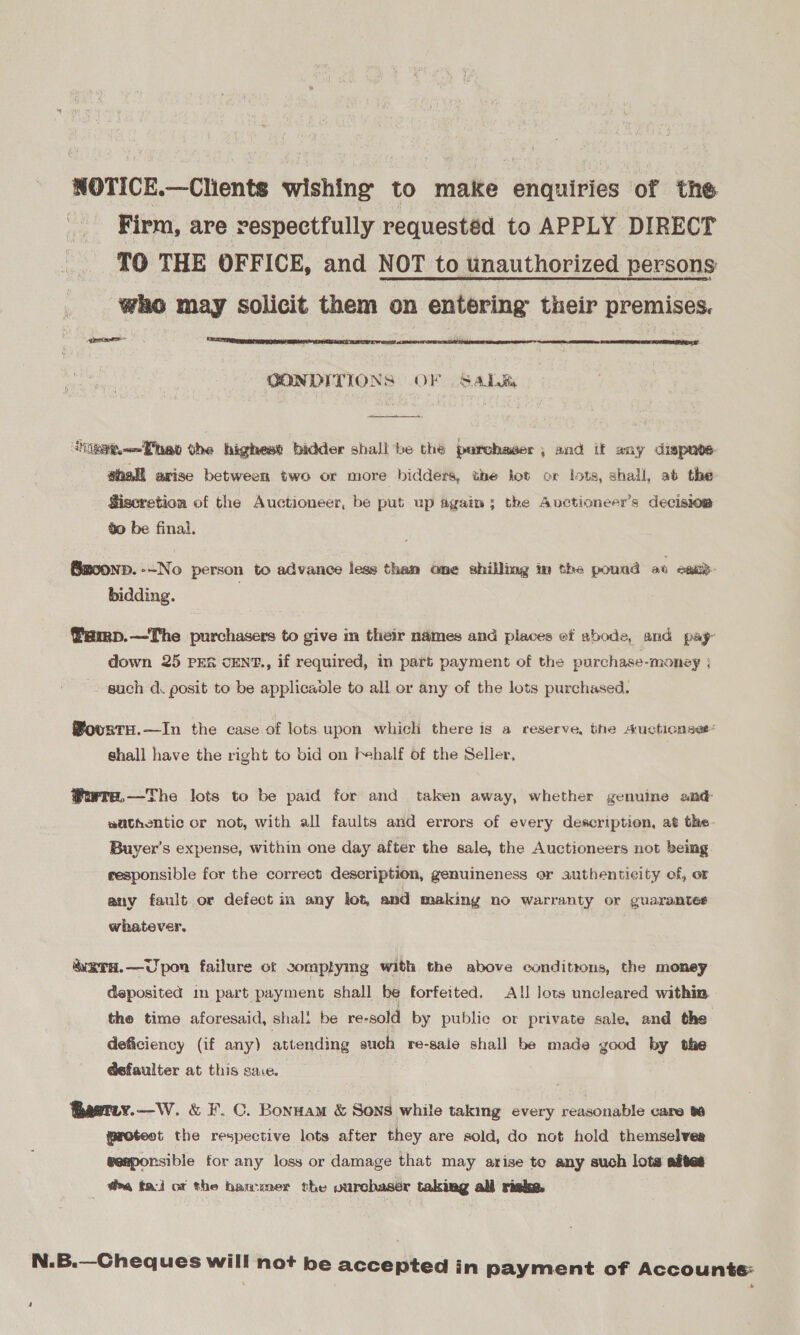 NOTICE.—Clients wishing to make enquiries of the Firm, are respectfully requestéd to APPLY DIRECT {TO THE OFFICE, and NOT to unauthorized persons who may solicit them on entering their premises. gre  GONDITIONS OF Sate  iee<Thad the highest bidder shall be the purchaser, and it any dispute: shall arise between two or more bidders, the jot or lots, shall, at the Siseretion of the Auctioneer, be put up agaim; the Auctioneer’s decision go be final. ®Bmzoonp. --No person to advance less than one shilling in the pound at epi bidding. Pamp.—The purchasers to give in their names and places of abode, and pay- down 25 PER CENT., if required, in part payment of the purchase-money ; such d. posit to be applicaole to all or any of the lots purchased, WourtH.—In the case of lots upon which there is a reserve, the s.uctionses« shall have the right to bid on Fhalf of the Seller, ®wre,—The lots to be paid for and taken away, whether genuine and wathentic or not, with all faults and errors of every description, at the. Buyer’s expense, within one day after the sale, the Auctioneers not being responsible for the correct description, genuineness or authenticity of, or any fault or defect in any lot, and making no warranty or guarantes whatever. | &amp;erd.—Upon failure ot sommplymg with the above conditions, the money deposited in part payment shall be forfeited, All lots uncleared within, the time aforesaid, shal: be re-sold by public or private sale, and the deficiency (if any) attending auch re-sale shall be made good by the @efaulter at this sace. Baerey.—W. &amp; F. C. Bonnam &amp; Sons while taking every reasonable care ta protest the respective lots after they are sold, do not hold themselves weaponsible for any loss or damage that may arise to any such lots aftes fea tai of the hanwxer the purchaser taking all risks. N.B.—Cheques will not be accepted in payment of Accounte:
