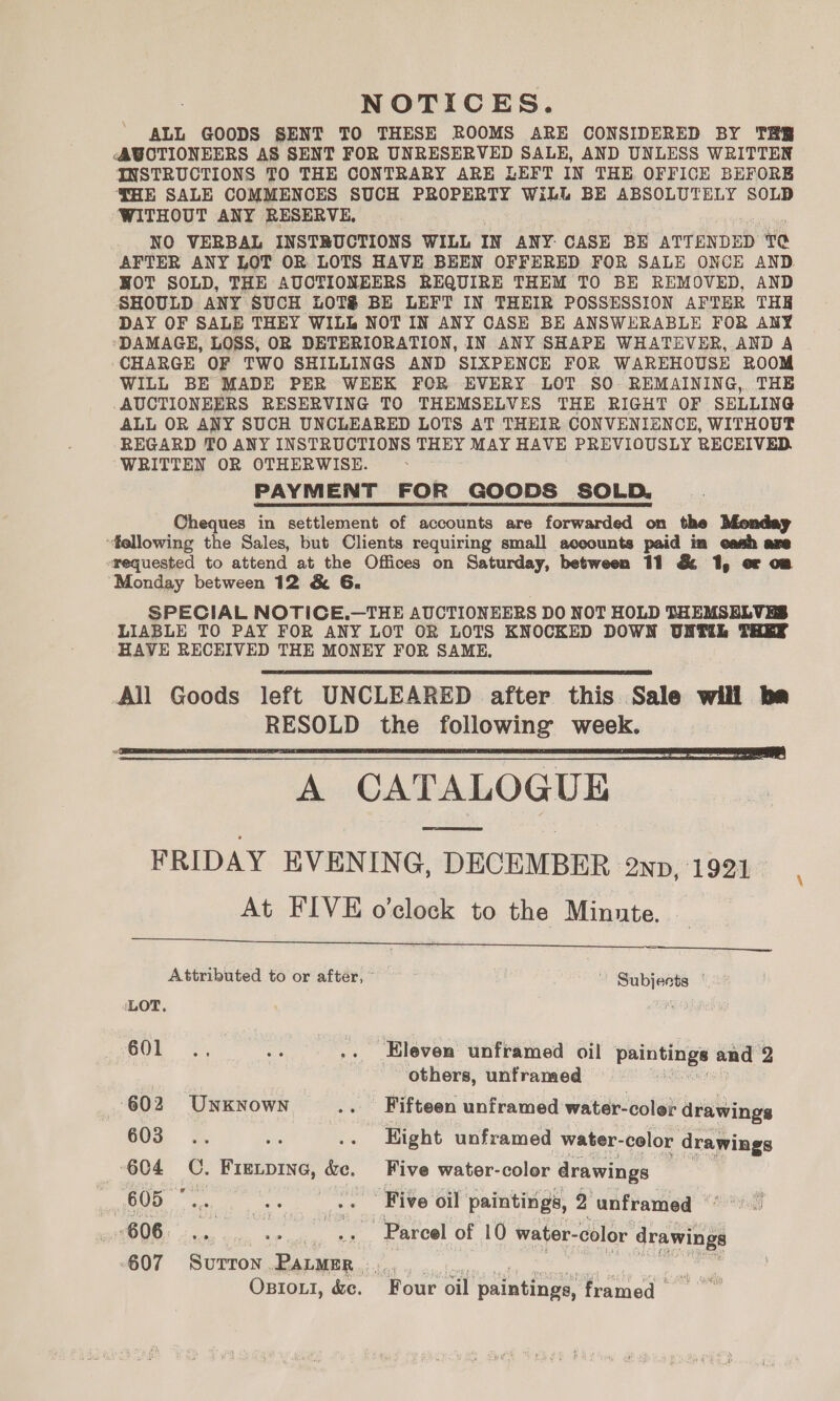 NOTICES. ALL GOODS SENT TO THESE ROOMS ARE CONSIDERED BY THR <AWOTIONEERS AS SENT FOR UNRESERVED SALE, AND UNLESS WRITTEN INSTRUCTIONS TO THE CONTRARY ARE LEFT IN THE OFFICE BEFORE THE SALE COMMENCES SUCH PROPERTY WiLL BE ABSOLUTELY SOLD WITHOUT ANY RESERVE, NO VERBAL INSTBUCTIONS WILL IN ANY: CASE BE ATTENDED ‘to AFTER ANY LOT OR. LOTS HAVE BEEN OFFERED FOR SALE ONCE AND. HOT SOLD, THE AUCTIONEERS REQUIRE THEM TO BE REMOVED, AND SHOULD ANY SUCH LOTS BE LEFT IN THEIR POSSESSION AFTER THE DAY OF SALE THEY WILL NOT IN ANY CASE BE ANSWERABLE FOR ANY DAMAGE, LOSS, OR DETERIORATION, IN ANY SHAPE WHATEVER, AND A CHARGE OF TWO SHILLINGS AND SIXPENCE FOR WAREHOUSE ROOM WILL BE MADE PER WEEK FOR EVERY LOT SO. REMAINING, THE AUCTIONEERS RESERVING TO THEMSELVES THE RIGHT OF SELLING ALL OR ANY SUCH UNCLEARED LOTS AT THEIR CONVENIENCE, WITHOUT REGARD TO ANY INSTRUCTIONS THEY MAY HAVE PREVIOUSLY RECEIVED. WRITTEN OR OTHERWISE. PAYMENT FOR GOODS SOLD. Cheques in settlement of accounts are forwarded on the Monday “fellowing the Sales, but Clients requiring small aceounts paid in cash are srequested to attend at the Offices on Saturday, between 11 &amp; 1, or om “Monday between 12 &amp; 6. SPECIAL NOTICE.—THE AUCTIONEERS DO NOT HOLD THEMSELVES LIABLE TO PAY FOR ANY LOT OR LOTS KNOCKED DOWN UNL THEY HAVE RECEIVED THE MONEY FOR SAME,   A CATALOGUE FRIDAY EVENING, DECEMBER 2np, 1921 At FIVE o'clock to the Minute. _ —=   Attributed to or after, Subjects | LOT, O0E ee .. Eleven unframed oil paintings and 2 | others, unframed 602 Unknown .. Fifteen unframed water-coler drawings GOS 7%. bes .. Hight unframed water- color drawings 604 C, Fieipine, &amp;e, Five water-color drawings 605 © oa aie .. Five oil paintings, 2 unframed °°). 606: - «+. .». «» Pareel of 10 water- -color drawings 607 Sara eee Vaid sc, Me ee. Tee Osiou, &amp;e. Four oil paintings, framed \