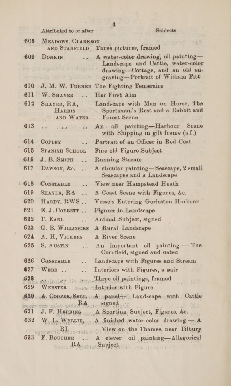 608 Meapows, CrarKkson AND, STANFIELD | Three pictures, framed 609 Donkin .. A water-color drawing, oi] painting— Landecape and Cattle, water-color drawing—Cottage, and an old en- graving—Portrait of William Patt 610 J.M. W. Turner The Fighting Temeraire 611 W.Saaver .. Her First Aim 612 Suayer, RA, Landscape with Man on Horse, The Harris Sportsman’s Rest and a Rabbit and AND WATER Forest Scene G13 04 284 .. An. oil painting—Harbour Scene | with Shipping in gilt frame (a.f.) €14 Copiry .. Portrait of an Officer in Red Coat 615 Spaniso ScHoot Fine old Figure Subject 616 J.B.Smira .. Running Stream 617° Dawson, &amp;. .. A circular painting—Seascape, 2 small Seascapes and a Landscape (618 ConstaBLe .. View near Hampstead Heath 619 SuHayver, RA .. A Coast Scene with Figures, &amp;c. 620 Harpy, RWS.. Vessels Entering Gorleston Harbour 621 E.J.Copperr.. Figures in Landscape 622 TT, Karu .. Animal Subject, signed 623 iG. B. Witicocks A Rural Landscape 624 A, H, VickERS A River Scene 625 8S. Austin .. An important oil painting — The Cornfield, signed and dated 626 ConstaBLE .. Landscape with Figures and Stream 627 Wess .. .. Interiors with Figures, a pair B28 seiraniae is Be _.Ebree oil paintings, framed 629 Wrnsree foww~ikotanmgwith Figure 630.,.4, Cooper, Senr, A. panel+-. Landscape with Cattle tises Ce er RA, . signed 631 ‘9 F. Hereine . oe Sporting. Subject, Figures, de. ¥) 632 Ww. LL, Wyrm, sit finished. water- color drawing —, A eae ae sailed ni PGe _ View. en the Thames, near Tilbury 633 KF. Bovcuer .. A clever oil _painting— Allegorieal RA.) Subject, _ ee,