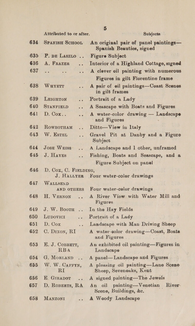 634 635 636 637 638 639 640 64] 642 643 644 645 646 647 648 649 650 651 652 653 654 655 656 657 658 SPANISH SCHOOL P. pE LASzLo .. A. FRAZER W HYETT LEIGHTON STANFIELD ae D. Cox.. yee RowBOoTHAM W. Este. Jose WEISS J. Hayes 5 _ Subjects — An original pair of panel paintings— Spanish Beauties, signed Figure Subject Interior of a Highland Cottage, signed A clever oil painting with numerous Figures in gilt Florentine frame A pair of eil paintings—Coast Scenes in gilt frames Portrait of a Lady A Seascape with Boats and Figures A water-color drawing — pepdecys and Figures Ditto—View in Italy Gravel Pit at Danby and a Figure Subject A Landscape and 1 other, unframed Fishing, Boats and Seascape, and a Figure Subject on panel J. HALLYER W ALLSEND AND OTHERS H, Vernon J. W. BoorH .. LuDovIcI D. Cox me C. Dixon, RI KE. J. CopsBert, RBa G. Mornanp W. W. Carryn, RI BE. Grrapor D, Roperts, RA MANZONI Four water-color drawings A River View with Water Mill and Figures In the Hay Fields Portrait of a Lady Landscape with Man Driving Sheep A water-eolor drawing—Coast, Boats and Figures An exhibited oil paiitiegrasiglivedl in Landscape A panel— Landscape and Figures A pleasing oil painting—Lane Scene Sheep, Seveneaks, Kent A signed painting—The Jewels An oil painting—Venetian River- Scene, Buildings, &amp;. A Woody Landscape
