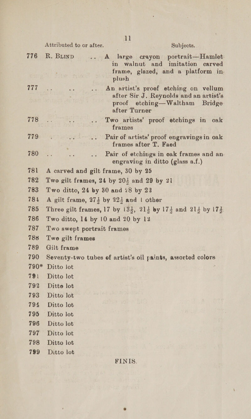 776 777 778 778 780 781 782 783 784 785 786 187 788 789 790 790* 791 792 793 794 795 796 797 798 799 Attributed to or after. R. Buinp 1] Subjects, in walnut and imitation carved frame, glazed, and a platform in. plush An artist’s proef etching on vellum after Sir J. Reynolds and an artist's proof etching—Waltham Bridge after Turner Two artists’ proof etchings in oak frames Pair of artists’ proof engravings in oak frames after T, Faed engraving in ditto (glass a.f.) Two ditto, 24 by 3 0 and 28 by 22 Twe gilt frames Gilt frame Seventy-two tubes Ditto lot Ditto lot Ditto lot Ditto lot Ditto lot Ditto lot Ditto lot Ditto lot Ditto lot Ditto lot of artist’s oil paints, assorted colors FINIS.