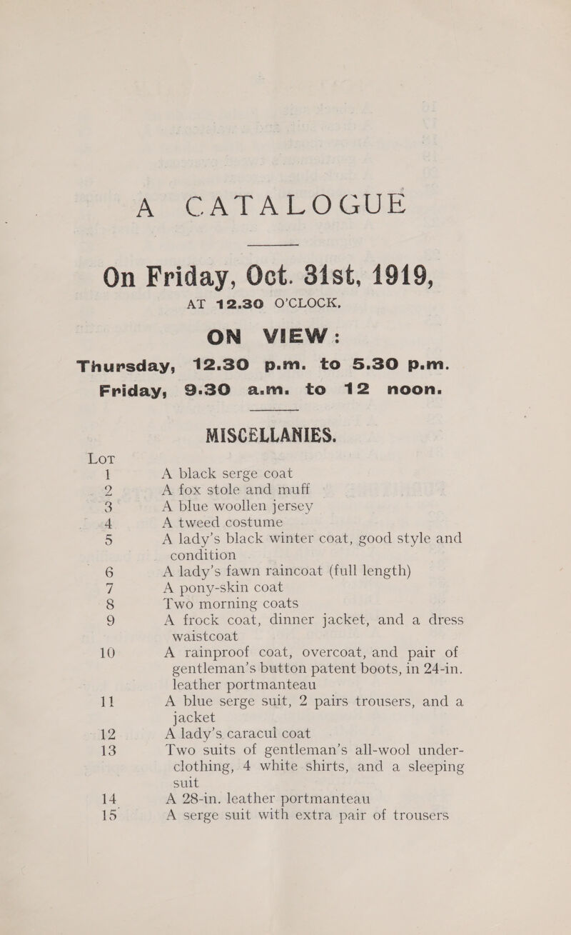 A eT At calle ee AT 12.30 O’CLOCK, ON VIEW: Lor ae ON © OI OD 10 1} 12 13 14 15  MISCELLANIES. A black serge coat A fox stole and muff A blue woollen jersey A tweed costume A lady’s black winter coat, good style and condition . A lady’s fawn raincoat (full length) A pony-skin coat Two morning coats A frock coat, dinner jacket, and a dress waistcoat A rainproof coat, overcoat, and pair of gentleman’s button patent boots, in 24-in. leather portmanteau A blue serge suit, 2 pairs trousers, and a jacket A lady’s caracul coat Two suits of gentleman’s all-wool under- clothing, 4 white shirts, and a sleeping suit A 28-in. leather portmanteau A serge suit with extra pair of trousers