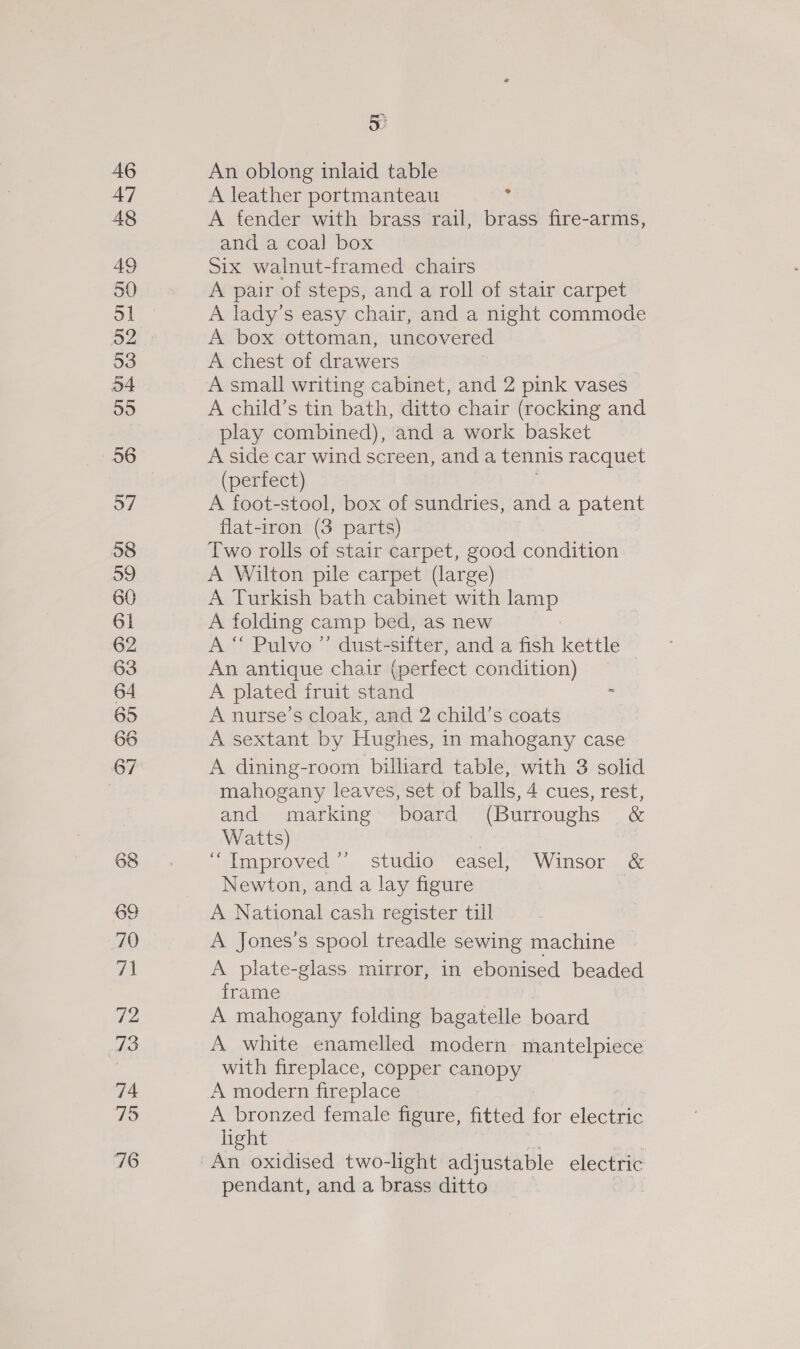 46 47 48 49 ol 52 53 54 55 56 57 58 59 60 61 62 63 64 65 66 67 68 69 70 44 72 73 74 79 76 5 An oblong inlaid table A leather portmanteau i A fender with brass rail, brass fire-arms, and a coal box Six walnut-framed chairs A pair of steps, and a roll of stair carpet A lady’s easy chair, and a night commode A box ottoman, uncovered A chest of drawers A small writing cabinet, and 2 pink vases A child’s tin bath, ditto chair (rocking and play combined), and a work basket A side car wind screen, anda tennis racquet (perfect) A foot-stool, box of sundries, and a patent flat-iron (3 parts) Two rolls of stair carpet, good condition A Wilton pile carpet (large) A Turkish bath cabinet with ep A folding camp bed, as new A “ Pulvo ”’ dust- sifter, and a fish kettle An antique chair (perfect condition) | A plated fruit stand : A nurse’s cloak, and 2 child’s coats A sextant by Hughes, in mahogany case A dining-room billiard table, with 3 solid mahogany leaves, set of balls, 4 cues, rest, and marking board (Burroughs &amp; Watts) “Improved ’’ studio easel, Winsor &amp; Newton, and a lay figure A National cash register till A Jones’s spool treadle sewing machine A plate-glass mirror, in ebonised beaded frame A mahogany folding bagatelle board A white enamelled modern mantelpiece with fireplace, copper canopy A modern fireplace A bronzed female figure, fitted for oie light pendant, and a brass ditto