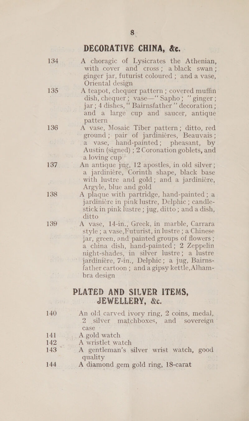 134 135 136 137 138 139 140 142 144 8 DECORATIVE CHINA, &amp;c. A choragic of Lysicrates the Athenian, with cover and cross; ablack swan: ginger jar, futurist coloured ; and a vase, Oriental design A teapot, chequer pattern ; covered muffin dish, chequer ; vase—‘‘ Sapho; ”’ ginger; jar ; 4 dishes, “ Bairnsfather ”’ decoration ; and a large cup and saucer, antique pattern A vase, Mosaic Tiber pattern; ditto, red ground ; pair of jardiniéres, Beauvais ; “a vase, hand-painted; pheasant, by Austin (signed) ; 2 Coronation goblets, and a loving cup An antique jug, 12 apostles, in old silver ; a jardiniére, Corinth shape, black base with lustre and gold; and a jardiniére, Argyle, blue and gold . A plaque with partridge, hand-painted ; a jardiniére in pink lustre, Delphic ; candle- stick in pink lustre ; jug, ditto ; and a dish, ditto A vase, 14-in., Greek, in marble, Carrara style ; a vase, Puturist, in lustre ; a Chinese jar, green, and painted groups of flowers : a china dish, hand-painted; 2 Zeppelin night-shades, in silver lustre; a lustre jardiniére, 7-in., Delphic; a jug, Bairns- father cartoon ; anda gipsy kettle, Alham- bra design PLATED AND SILVER ITEMS, JEWELLERY, &amp;c. ‘An old carved ivory ring, 2 coins, medal, 2 silver matchboxes, and _ sovereign case - A wristlet watch A gentleman’s silver wrist watch, good quality A diamond gem gold ring, ‘18- carat