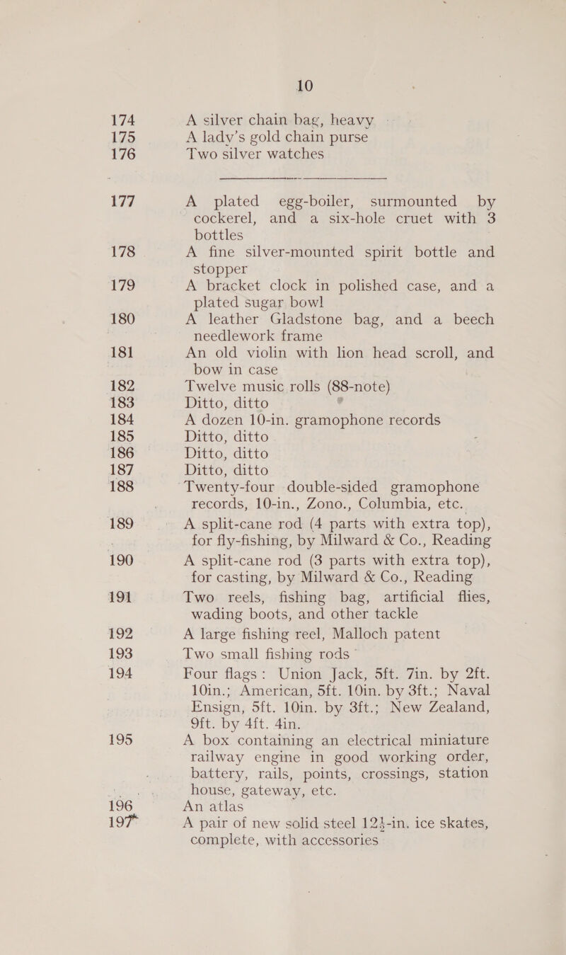 174 175 176 177 178 179 180 181 182 183 184 185 186 187 188 189 190 191 192 193 194 195 197° 10 A silver chain bag, heavy » A ladv’s gold chain purse Two silver watches a es  A plated egg-boiler, surmounted by bottles | A fine silver-mounted spirit bottle and stopper A bracket clock in polished case, and a plated sugar bowl A leather Gladstone bag, and a beech needlework frame An old violin with lion head scroll, and bow in case Twelve music rolls (88-note) Ditto, ditto . A dozen 10-in. gramophone records Ditto, ditto Ditto, ditto Ditto, ditto records, 10-in., Zono., Columbia, etc. A split-cane rod (4 parts with extra top), for fly-fishing, by Milward &amp; Co., Reading A split-cane rod (3 parts with extra top), for casting, by Milward &amp; Co., Reading Two reels, fishing bag, artificial flies, wading boots, and other tackle A large fishing reel, Malloch patent Two small fishing rods” Four flags: Union Jack, 5ft. 7in. by 2it. 10in.; American, 5ft: 10in:. by 3it.; Nawal Ensign, oft. 10in. by 3ft.; New Zealand, Oft. by 4ft. 4in. A box containing an electrical miniature railway engine in good working order, battery, rails, points, crossings, station house, gateway, etc. An atlas A pair of new solid steel 124-in. ice skates, complete, with accessories