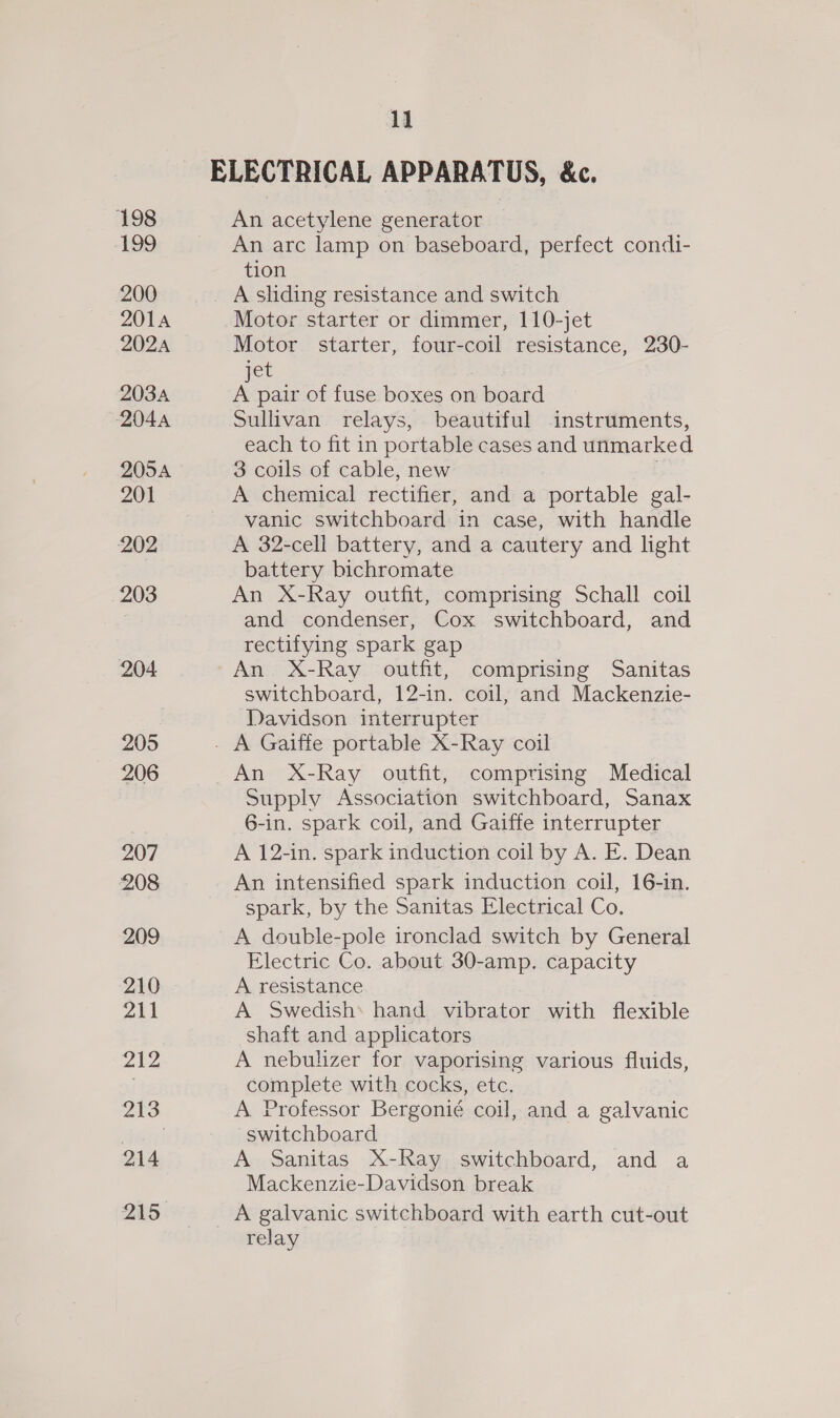 ELECTRICAL APPARATUS, &amp;c. 198 An acetylene generator 199 An arc lamp on baseboard, perfect condi- tion 200 _ A sliding resistance and switch 201A Motor starter or dimmer, 110-jet 202A Motor starter, four-coil resistance, 230- jet | 2034 A pair of fuse boxes on board 2044 Sullivan relays, beautiful instruments, each to fit in portable cases and unmarked 205A 3 coils of cable, new 201 A chemical rectifier, and a portable gal- vanic switchboard in case, with handle 202 A 32-cell battery, and a cautery and light battery bichromate 203 An X-Ray outfit, comprising Schall coil and condenser, Cox switchboard, and rectifying spark gap 204. An X-Ray outfit, comprising Sanitas switchboard, 12-in. coil, and Mackenzie- Davidson interrupter 205 - A Gaiffe portable X-Ray coil 206 An X-Ray outfit, comprising Medical Supply Association switchboard, Sanax 6-in. spark coil, and Gaiffe interrupter 207 A 12-in. spark induction coil by A. E. Dean 208 An intensified spark induction coil, 16-in. spark, by the Sanitas Electrical Co. 209 A double-pole ironclad switch by General Electric Co. about 30-amp. capacity 210 A resistance All A Swedish* hand vibrator with flexible shaft and applicators Zee A nebulizer for vaporising various fluids, . complete with cocks, etc. 213 A Professor Bergonié coil, and a galvanic Secizi switchboard 214 A Sanitas X-Ray switchboard, and a Mackenzie-Davidson break 215 A galvanic switchboard with earth cut-out relay