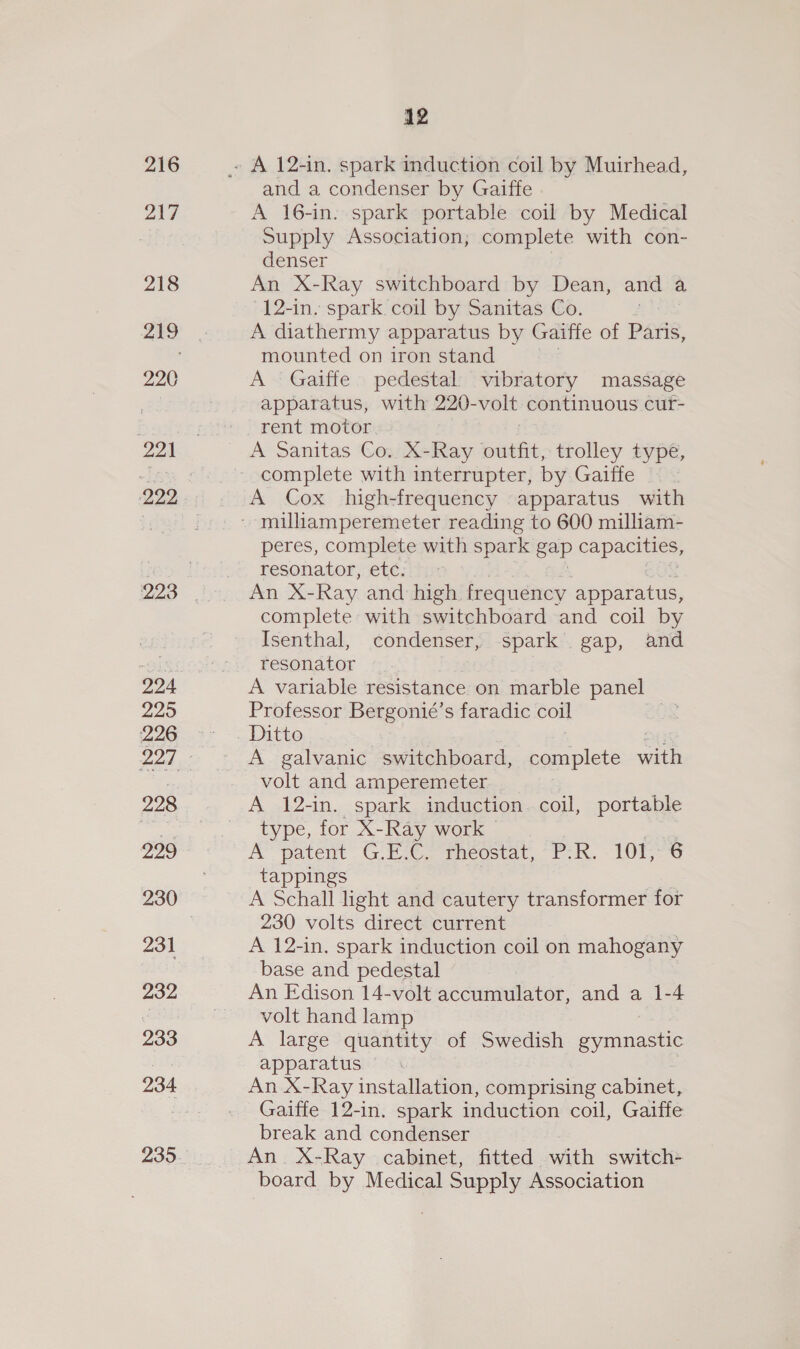 216 217 218 220 221 224 295 226 228 299 231 232 233 234 12 and a condenser by Gaiffe A 16-in. spark portable coil by Medical Supply Association; complete with con- denser An X-Ray switchboard by Dean, and a 12-in. spark coil by Sanitas Co. ; A diathermy apparatus by Gaiffe of Paris, mounted on iron stand A Gaiffe pedestal vibratory massage apparatus, with 220- volt continuous cur- rent motor A Sanitas Co. X-Ray outfit, trolley type, complete with interrupter, by Gaiffe A Cox high-frequency apparatus with peres, complete with spark gap capacities, resonator, etc. An X- Ray and high, frequency, apparatus, complete with switchboard and coil by Isenthal, condenser, spark gap, and resonator A variable resistance on marble panel Professor Bergonié’s faradic coil | Ditto A galvanic switchboard, let with volt and amperemeter A 12-in. spark induction coil, portable type, for X-Ray work” AY patent G Ewe ences, 1. LUE 6 tappings A Schall light and cautery transformer for 230 volts direct current A 12-in, spark induction coil on mahogany base and pedestal An Edison 14-volt accumulator, and a 1-4 volt hand lamp A large quantity of Swedish gymnastic apparatus An X-Ray installation, comprising cabinet, Gaiffe 12-in. spark induction coil, Gaiffe break and condenser An. X-Ray cabinet, fitted with switch- board by Medical Supply Association