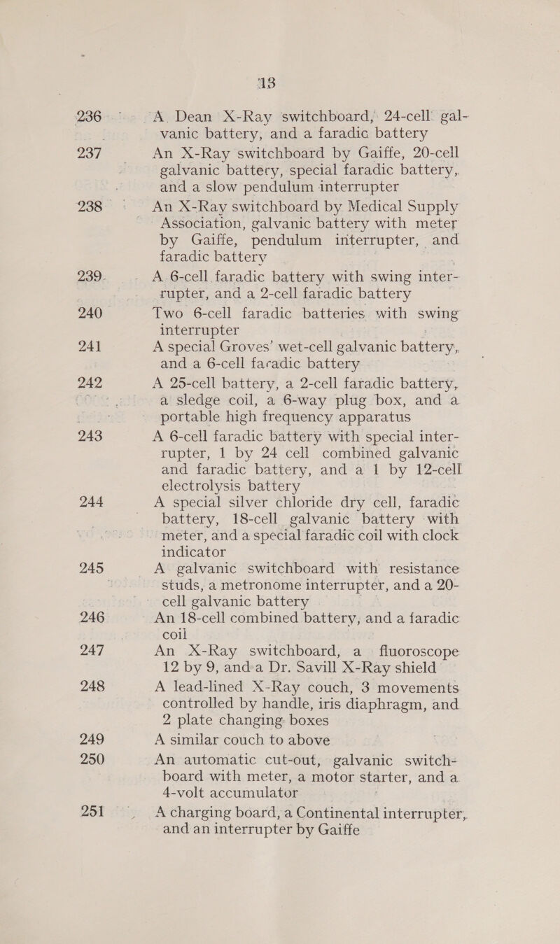 236 238 24] 244 246 247 248 249 250 251 13 vanic battery, and a faradic battery An X-Ray switchboard by Gaiffe, 20-cell galvanic battery, special faradic battery,. and a slow pendulum interrupter Association, galvanic battery with meter by Gaiffie, pendulum interrupter, — and faradic battery A 6-cell faradic battery with swing ce rupter, and a 2-cell faradic battery Two 6-cell faradic batteries with sed interrupter A special Groves’ wet-cell galvanic battery, and a 6-cell facadic battery A 25-cell battery, a 2-cell faradic battery, a sledge coil, a 6-way plug box, and a soreaic high frequency apparatus A 6-cell faradic battery with special inter- rupter, 1 by 24 cell combined galvanic and faradic battery, and a 1 by 12-cell electrolysis battery A special silver chloride dry cell, faradic battery, 18-cell galvanic battery with indicator A galvanic switchboard with resistance studs, a metronome interrupter, and a 20- cell galvanic battery An 18-cell combined battery, and a faradic: coil An X-Ray switchboard, a fluoroscope 12 by 9, anda Dr. Savill X- Ray shield A lead-lined X-Ray couch, 3 movements controlled by handle, iris diaphragm, and 2 plate changing: boxes A similar couch to above An automatic cut-out, galvanic switch- board with meter, a motor starter, and a 4-volt accumulator A charging board, a Continental interrupter, and an interrupter by Gaiffe