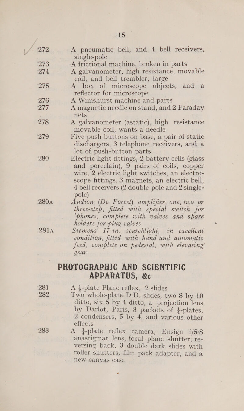 273 274 ‘275 276 207 278 Io ‘280 ‘280A 281A 28! 282 15 A pneumatic bell, and 4 bell receivers, single-pole A galvanometer, high resistance, movable coil, and bell trembler, large A box of microscope objects, and a reflector for microscope A Wimshurst machine and parts A magnetic needle on stand, and 2 Faraday mets A galvanometer (astatic), high resistance movable coil, wants a needle Five push buttons on base, a pair of static dischargers, 3 telephone receivers, and a lot of push-button parts Electric light fittings, 2 battery cells (glass and porcelain), 9 pairs of coils, copper wire, 2 electric hight switches, an electro- scope fittings, 3 magnets, an electric bell, 4 bell receivers (2 double-pole and 2 single- pole) Audion (De Forest) amplifier, one, two or three-step, fitted with special switch for ‘phones, complete with valves and spare holders for plug valves Siemens’ 17-1n. searchlight, im excellent condition, fitted with hand and automatic feed, complete on pedestal, with elevating gear APPARATUS, &amp;c. A 4-plate Plano reflex, 2 slides Two whole-piate D.D. slides, two 8 by 10 ditto, six 5 by 4 ditto, a projection lens by Darlot, Paris, 3 packets of +-plates, 2 condensers, 5 by 4, and various other effects A f-plate reflex camera, Ensign f/5-8 anastigmat lens, focal. plane shutter, re- versing back, 3 double dark slides with roller shutters, film pack adapter, and a new canvas case «