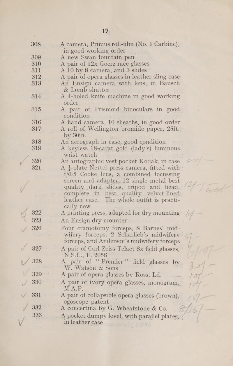 310 Sil 312 313 314 315 316 317 318 319 321 322 323 326 327 329 330 332 333 17; in good working order A new Swan fountain pen A pair of 12x Goerz race glasses A 10 by 8 camera, and 3 slides A pair of opera glasses in leather sling case An Ensign camera with lens, in Bausch &amp;. Lomb shutter A 4-holed knife machine in good working order A pair of Prismoid binoculars in good condition A hand camera, 10 sheaths, in good order A roll of Wellington bromide paper, 25ft. by 30in. An aerograph in case, good condition A keyless 18-carat gold (lady's) luminous wrist watch An autographic vest pocket Kodak, incase * A 4-plate Nettel press camera, fitted with: £/6-5 Cooke lens, a combined focussing screen and adapter, 12 single metal best quality ,dark slides, tripod and_ head, complete in best. quality velvet-lined leather case. The whole outfit is practi- cally new A printing press, adapted for dry mounting An Ensign dry mounter Four craniotomy forceps, 8 Barnes’ mid- wiiery. forceps, 2 Scharlieb’s midwifery A pair of Carl Zeiss Telact 8x field glasses, © i eos wee 2056 A pair of ‘‘ Premier W. Watson &amp; Sons A pair of opera glasses by Ross, Ld. —— A pair of ivory opera Be monogram, Pia. A pair of collapsible opera glasses (brown), ogoscope patent A concertina by G. Wheatstone &amp; Co. a) field glasses by in leather case