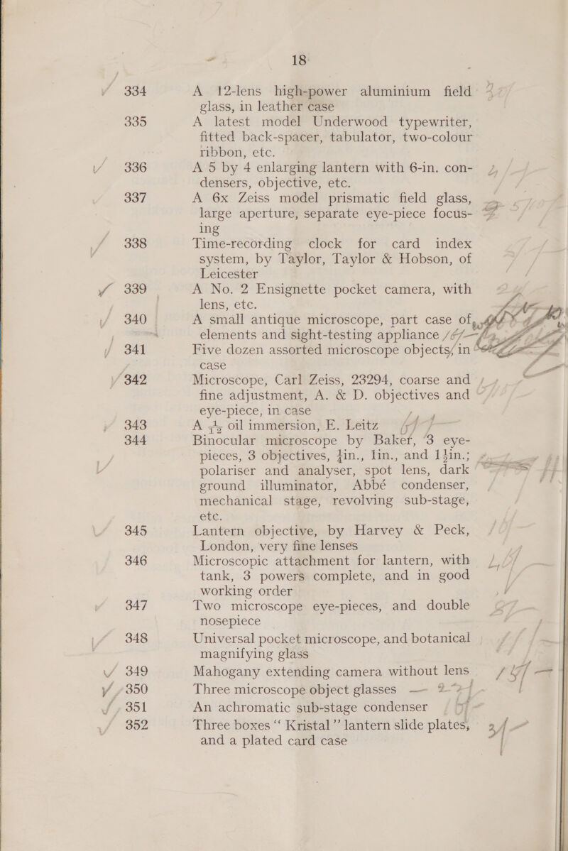 335 336 337 338 343 344 345 346 347 348 18: A 12-lens high-power aluminium field ~ glass, in leather case A latest model Underwood typewriter, fitted back-spacer, tabulator, two-colour ribbon, etc. A 5 by 4 enlarging lantern with 6-in. con- densers, objective, etc. A 6x Zeiss model prismatic field glass, large aperture, separate eye-piece focus- ing Time-recording? clock for card index system, by Taylor, Taylor &amp; Hobson, of Leicester A No. 2 Ensignette pocket camera, with lens, ete, A small antique microscope, part case of, 4% elements and sight-testing appliance Jf ‘4. Ae Five dozen assorted microscope objects/ in “2g, case Microscope, Carl Zeiss, 23294, coarse and / fine adjustment, A. &amp; D. objectives and oe piece, in case - A + oil immersion, E. Leitz (77 Binocular tae ecOpe by Bakef, ‘3 eye- pieces, 3 objectives, fin., lin., and 1in.; 7-7 polariser and analyser, spot lens, dace CPT rs ground illuminator, Abbé condenser, ' mechanical stage, revolving sub-stage, ele, Lantern objective, by Harvey &amp; Peck, London, very fine lenses | Microscopic attachment for lantern, with /,/’/ tank, 3 powers complete, and in good working order Two microscope eye-pieces, and double nosepiece Universal pocket microscope, and botanical magnifying glass Mahogany extending camera without lens / Gf] = Three microscope object glasses —- 2-2-1 An achromatic sub-stage condenser | Three boxes “‘ Kristal ’’ lantern slide plates, 2 f ~ and a plated card case oi    f
