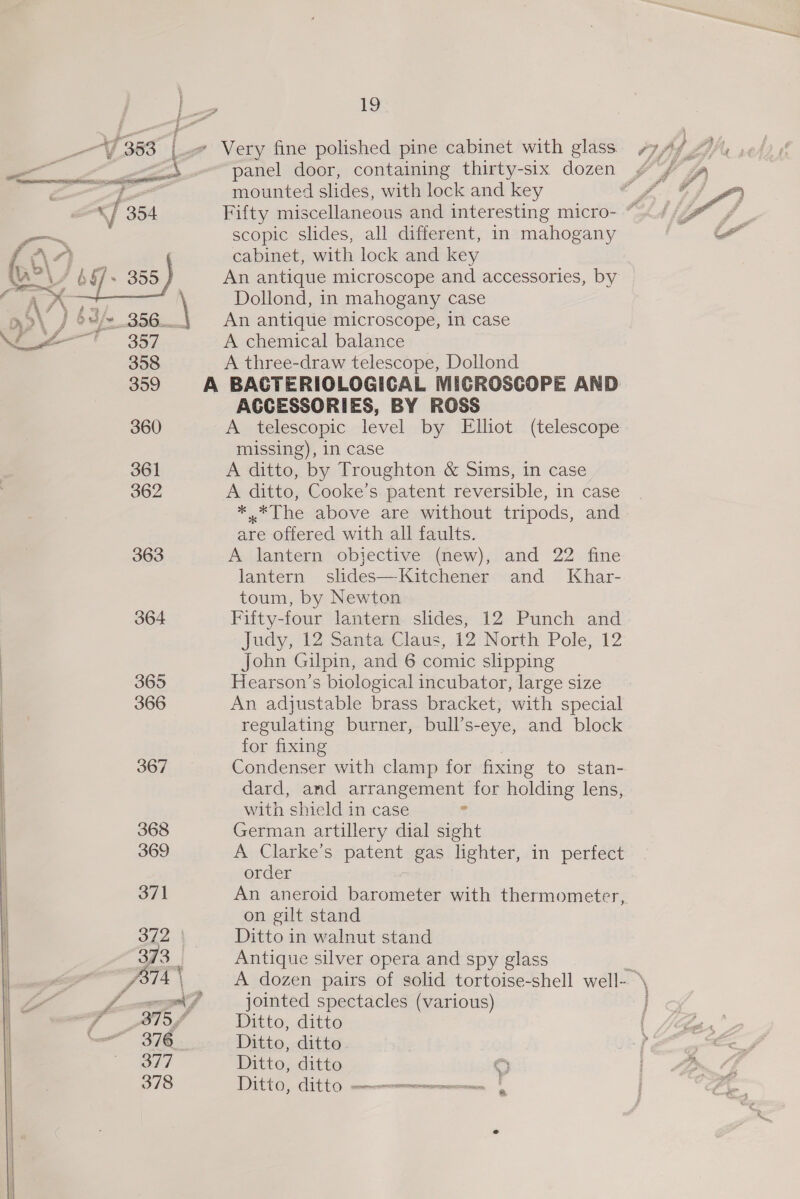 *  357 358 359 360 361 362 363 364 365 366 367 368 369 371 372 376_ 377 378 A 19 mounted slides, with lock and key scopic slides, all different, in mahogany cabinet, with lock and key An antique microscope and accessories, by Dollond, in mahogany case An antique microscope, in case A chemical balance A three-draw telescope, Dollond ACCESSORIES, BY ROSS A telescopic level by Elliot (telescope missing), in case A ditto, by Troughton &amp; Sims, in case A ditto, Cooke’s patent reversible, in case *..*The above are without tripods, and are offered with all faults. A lantern objective (new), and 22 fine lantern slides—Kitchener and Khar- toum, by Newton Fifty-four lantern slides, 12 Punch and Judy, 12 Santa Claus, 12 North Pole, 12 Hearson’s biological incubator, large size An adjustable brass bracket, with special regulating burner, bull’s-eye, and block for fixing Condenser with clamp for fixing to stan- dard, and arrangement for holding lens, with shield in case ? German artillery dial sight A Clarke’s patent gas lighter, in perfect order An aneroid harommeree with thermometer,. on gilt stand Ditto in walnut stand Antique silver opera and spy glass A dozen pairs of solid tortoise-shell well- jointed spectacles (various) Ditto, ditto Ditto, ditto Ditto, ditto C DDIttO, Git tO —nenmmnermnceenn | wv Stas 