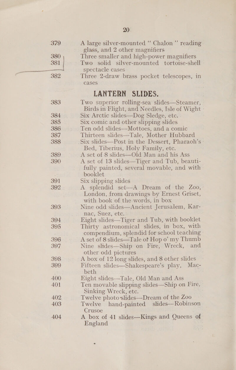 379 380 381 | 382 383 384 385 386 387 388 889 390 391 392 393 394 395 396 397 398 399 400 A401 402 403 A04 20. A large silver-mounted “ Chalon ”’ reading glass, and 2 other magnifiers Three smaller and high-power magnifiers Two solid silver-mounted tortoise-shell spectacle cases Three 2-draw brass pocket telescopes, in cases LANTERN SLIDES. Two superior rolling-sea slides—Steamer, Birds in Flight, and Needles, Isle of Wight Six Arctic slides—Dog Sledge, etc. Six comic and other slipping slides Ten odd slides—Mottoes, and a comic Thirteen siides—Tale, Mother Hubbard. Bed, Tiberius, Holy Family, etc. A set of 8 slides—Old Man and his Ass A set of 13 slides—Tiger and Tub, beauti- fully painted, several movable, and with booklet Six slipping slides A splendid set—-A Dream of the Zoo, London, from drawings by Ernest Griset, with book of the words, in box Nine odd slides—Ancient Jerusalem, Kar- nac, Suez, etc. Eight slides—Tiger and Tub, with booklet Thirty astronomical slides, in box, with compendium, splendid for school teaching Nine slides—Ship on Fire, Wreck, and other odd pictures A box of 12 long slides, and 8 other slides Fifteen slides—Shakespeare’s play, Mac- beth Fight slides—Tale, Old Man and Ass Ten movable slipping slides—Ship on Fire, Sinking Wreck, etc. Twelve photoslides—Dream of the Zoo Twelve hand-painted slides—Robinson Crusoe A box of 41 slides—Kings and Queens of England