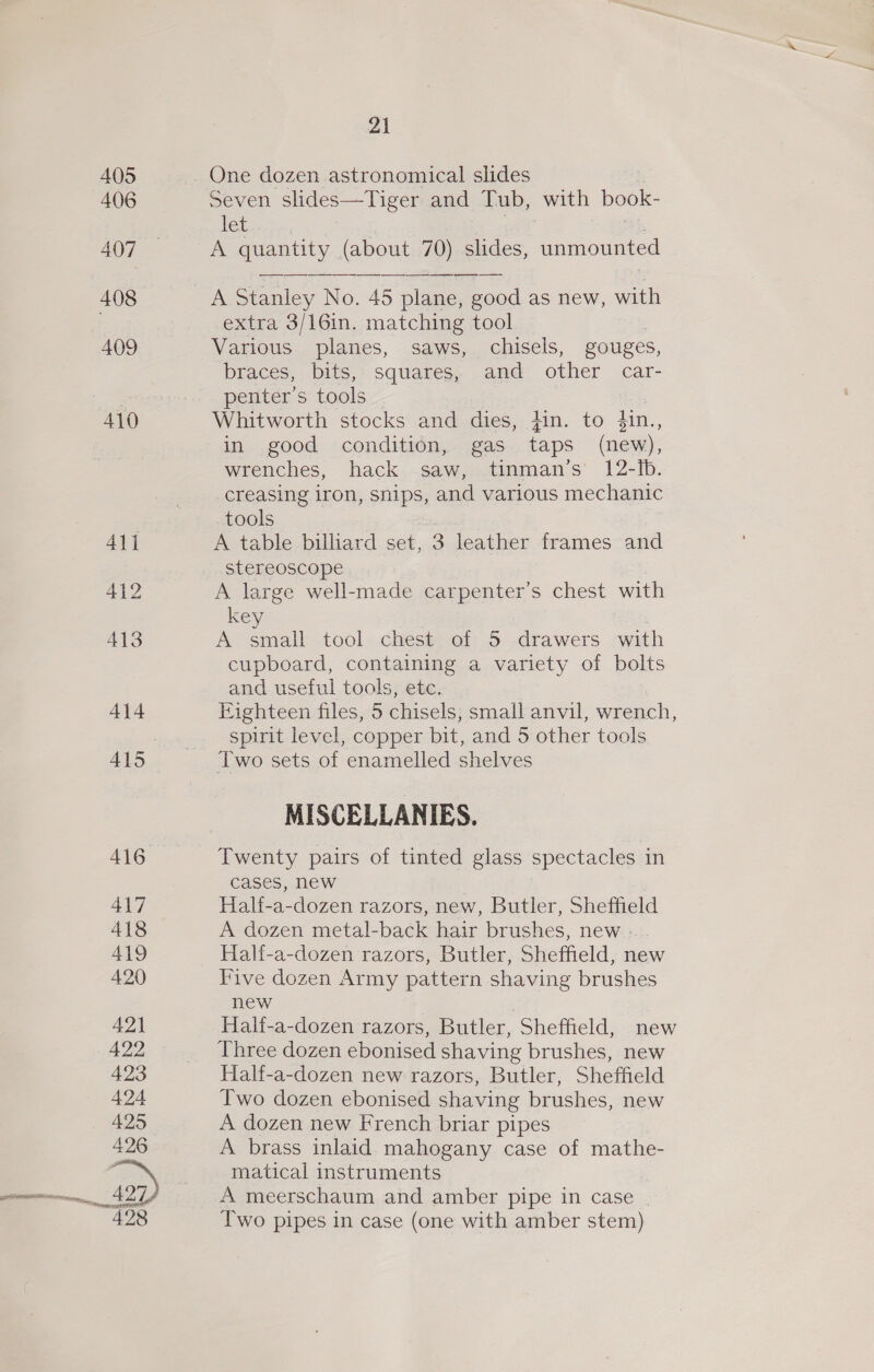 405 406 407 408 409 410 A16 417 418 419 420 421 422 423 424 425 426 4) 428 21 One dozen astronomical slides Seven slides—Tiger and Tub, with book- let aes i A quantity (about 70) slides, unmounted A Stanley No. 45 plane, good as new, with extra 3/16in. matching tool Various planes, saws, chisels, gouges, braces, bits, squares, and other car- penter’s tools Whitworth stocks and dies, }in. to fin., in good condition, gas taps (new), wrenches, hack saw, tinman’s 12-Ib. creasing iron, snips, and various mechanic tools A table billiard set, 3 leather frames and stereoscope A large well-made carpenter’s chest with key A small tool chest of 5 drawers with cupboard, containing a variety of bolts and useful tools, etc. Eighteen files, 5 chisels, small anvil, wrench, spirit level, copper bit, and 5 other tools Two sets of enamelled shelves MISCELLANIES. Twenty pairs of tinted glass spectacles in cases, new Hal{-a-dozen razors, new, Butler, Sheffield A dozen metal-back hair brushes, new Half-a-dozen razors, Butler, Sheffield, new Five dozen Army pattern shaving brushes new Hal{-a-dozen razors, Butler, Sheffield, new Three dozen ebonised shaving brushes, new Half-a-dozen new razors, Butler, Sheffield Two dozen ebonised shaving brushes, new A dozen new French briar pipes A brass inlaid mahogany case of mathe- matical instruments A meerschaum and amber pipe in case | Two pipes in case (one with amber stem)