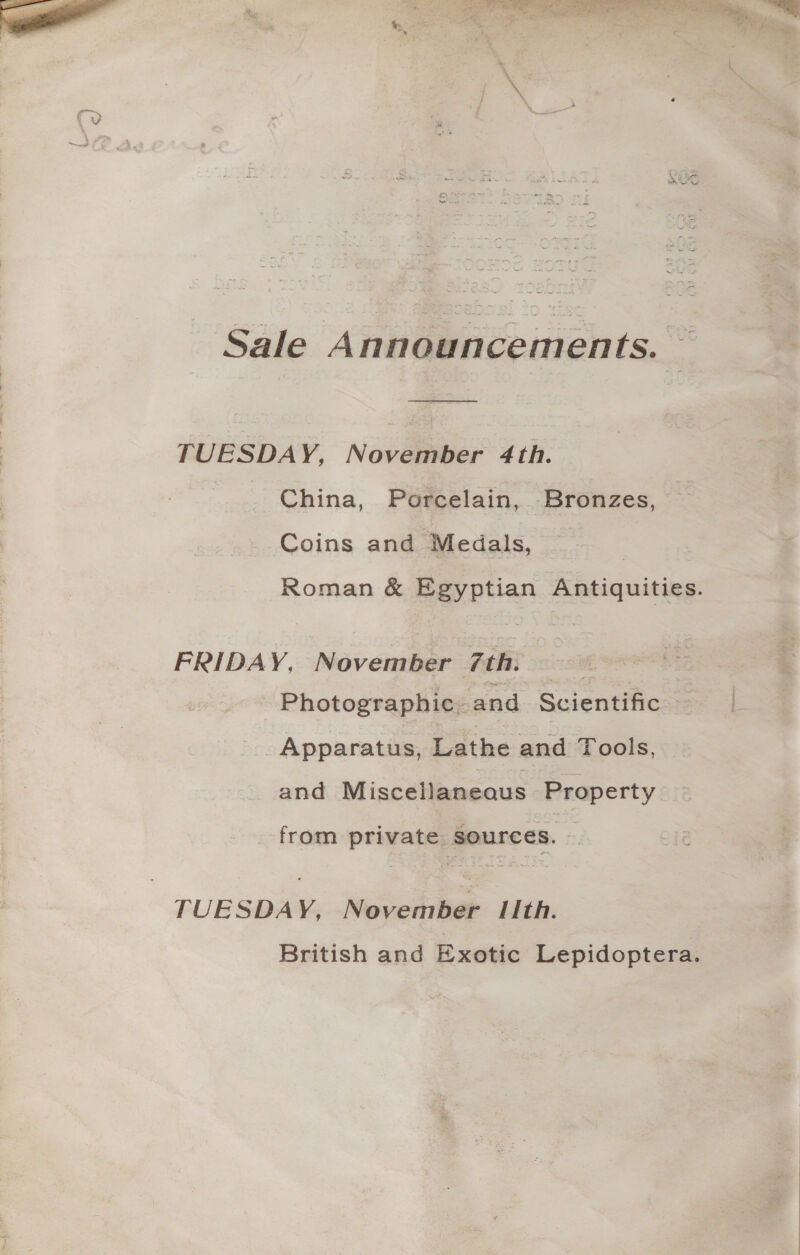 = ] yj q/ Sale Announcements. — TUESDAY, November 4th. China, Porcelain, -Bronzes, ~ Coins and Medals, Roman &amp; Egyptian Antiquities. FRIDAY, November 7th. ~ 5 Photographic. and Scientific = Apparatus, Lathe and Tools, and Miscellaneaus Property — from private sources. — British and Exotic Lepidoptera.