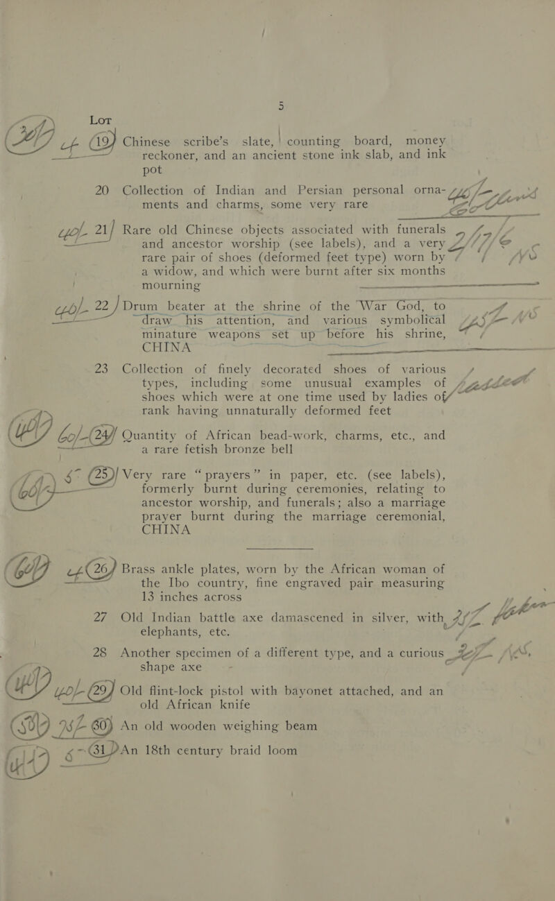 eae? Lot {7 Teen ) aE if 19) Chinese scribe’s slate,! counting board, money Beer Le reckoner, and an ancient stone ink slab, and ink pot 20 Collection of Indian and Persian personal orna- Ly, l— pws 7 a, 7 yo ~ ments and charms, some very rare et awn ~ Ae — on gol 21] Rare old Chinese objects associated with funerals 5 Pee Fd 4 é and ancestor worship (see labels), and a very 4 rare pair of shoes (deformed feet type) worn by 7 ars v a widow, and which were burnt after six months mourning recA oes ol = SL PE 22 /Drum_ beater at the shrine of the War God, to yA “draw. his attention, and various symbolical Zz» i 4 minature weapons set ‘up before his shrine, CTCL ny ee ee SEI A ee a 23 Collection of finely decorated shoes of various ; y types, including some unusual examples of VE “as shoes which were at one time used by ladies of rank having unnaturally deformed feet A aAY yh (44 . . (OF CofC _—( 244 Quantity of African bead-work, charms, etc., and a rare fetish bronze bell 7 A o CD Very rare.“ prayers “in paper, -etc.. (see labels), (G6) é formerly burnt during ceremonies, relating to Oa ancestor worship, and funerals; also a marriage prayer burnt during the marriage ceremonial, CHINA “4 26/4 Brass ankle plates, worn by the African woman of ir the Ibo country, fine engraved pair measuring 13 inches across 27 Old Indian battle axe damascened in silv er with, IZ 7 elephants, etc. y  ea ¢ A . 28 Another specimen of a different type, and a curious LG ~ {\e shape axe - Oung L- 29) Old flint-lock pistol with bayonet attached, and an old African knife GY A 60) An old wooden weighing beam SF GDAn 18th century braid loom 