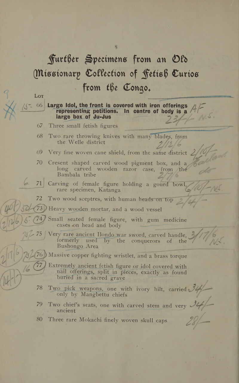 GFureBer Specimens from an Old from (Be Congo, Lot a x ba SE a “representing petitions. in centre of er AS a large box of Ju-Jus 67 Three small fetish figures 68 ‘Two rare throwing knives wit many blades, from the. Welle district vi} eo? ew Ka 69 Very fine woven cane shield, from the same district 70 Cresent shaped carved wood pigment box, and a long carved wooden razor case, from thé Bambala tribe L/h fi ;  Ae off i) é * J (tT e / : F ? ©. 71. Carving of female figure holding a gourd bowl,, i ! rare specimen, Katanga © See — 72 Two wood sceptres, with human heads-on top Z jc O* 73) Heavy y wooden mortar, and a wood vessel PS: a, Small seated female figure, with gum medicine 5 Oy a cases on head and body 5 4 7 75 Very rare ancient Ilondo war sword, vice handle, 4f/// © formerly used ‘by the conquerors of the Bushongo Area 7) Massive copper fighting wristlet, and a brass torque a Extremely ancient fetish figure or idol covered with \ nail offerings, split in pieces, exactly as found ~ only by Mangbettu chiefs ancient 80 Three rare Mokachi finely woven skull caps a of Pi x _