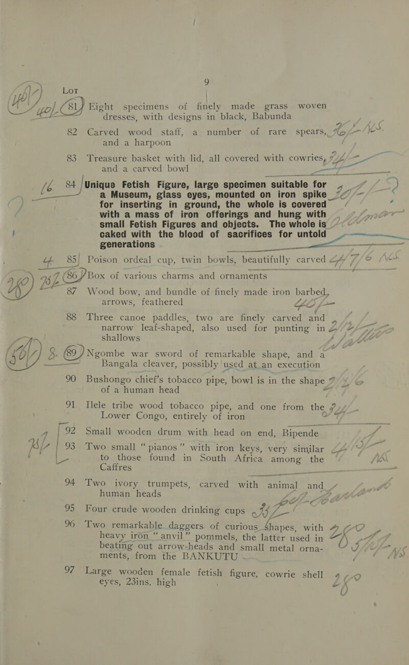 Lot | Cuan, I Eight specimens of finely made grass woven ae a “dresses, with designs in black, Babunda ”) , 1 ( &gt; a * if \o 82 Carved wood staff, a; number of rare speats, A%Ap7—-/ and a harpoon 83 Treasure basket with lid, all covered with cowries, #4 a a and a carved bowl es cee A eS (e_ 84 /Unique Fetish Figure, large specimen suitable for 4. | $ eee a Museum, glass eyes, mounted on iron spike ’&lt; — for inserting in ground, the whole is covered with a mass of iron offerings and hung with small Fetish Figures and objects. The whole is ! caked with the blood of sacrifices for untold et generations a ae as Sok 85) Poison ordeal cup, twin bowls, beautifully CoINEOM f/ © nea oe 4 ey) 4 7 (BP Box of various charms and ornaments Li fe. -37\ Wood bow, and bundle of finely made iron barbed, arrows, feathered LALO) f= 88 Three canoe paddles, two are finely carved and i narrow leaf-shaped, also used for punting in 2 &amp; tt : shallows Ss SY 5. 89) Ngombe war sword of remarkable shape, and a — Bangala cleaver, possibly used at an execution 90 Bushongo chief’s tobacco pipe, bowl is in the shape _ 7 of a human head 91 Ilele tribe wood tobacco pipe, and one from the y Lower Congo, entirely of iron 7  4 | 92 Small wooden drum with head on end, Bipende «) ) | ne &lt; /7 / 93 Two small “pianos” with iron keys, very similar 2 to those found in South Africa among the fem Caftres el 94 Two ivory trumpets, carved with animal and V human heads ff 2 Pe a 95 Four crude wooden drinking cups 0. WZ. cd 96 Two remarkable daggers of curious. Shapes, with # heavy iron “anvil” pommels, the latter used in “A beating out arrow-heads and small metal orna- U SLES Ai ments, from the BANKUTU - 97 Large wooden female fetish figure, cowrie shell 4 eyes, 23ins. high | ~
