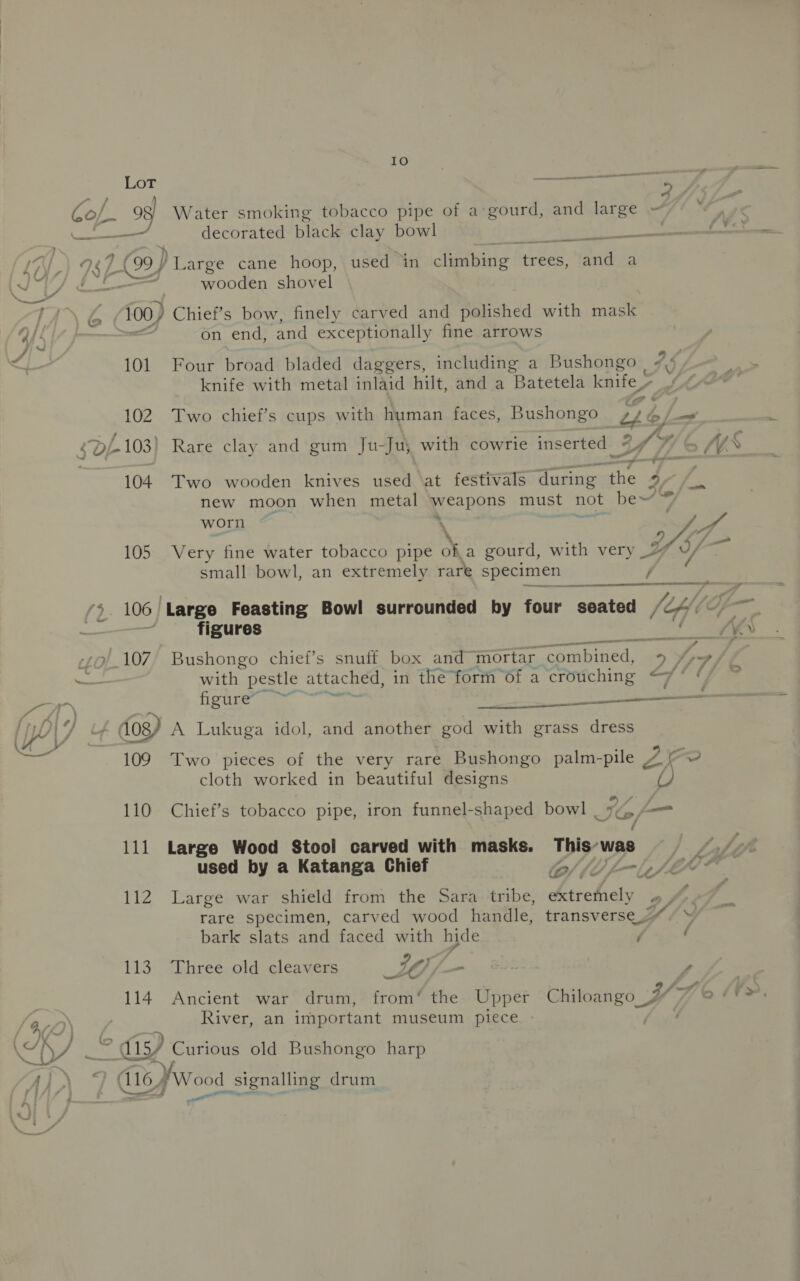 T 6 Se - Lo F Gof 3 Water smoking tobacco pipe of a:gourd, and large = decorated black clay bowl | (99 ) Large cane hoop, used in climbing trees, ta a wooden shovel {00} Chief’s bow, finely carved and polished with mask ie on end, and exceptionally fine arrows knife with metal inlaid hilt, and a Batetela knife 102. Two chief’s cups with human faces, Bushongo ok. |   ; a ap $D/-103) Rare clay and gum Ju-Ju; with cowrie inserted Wh /V 104. Two wooden knives used \at festivals during the 47 /. new moon when metal weapons must not be~ ™ worn \ pet . jg Ye 105 Very fine water tobacco pipe of a gourd, with very _% 7 small bowl, an extremely rare specimen / ‘4. 106 ‘Large Feasting Bowl surrounded by four seated (Hf a | figures is da -9/.107/ Bushongo chief’s snuff box and mortar combined, &gt;y 4 ad with pestle attached, in the form of a crouching &lt;7‘ ‘ ede: aa. ee ii Poe d0g/ A Lukuga idol, and another god with grass dress 109 Two pieces of the very rare Bushongo palm-pile 4 7 ~@ cloth worked in beautiful designs U) 110 Chief’s tobacco pipe, iron funnel-shaped bowl a4 — 111 Large Wood Stool carved with masks. This’ was used by a Katanga Chief CA 112 Large war shield from the Sara tribe, Aichi Py A he rare specimen, carved wood handle, transverse « » bark slats and faced with hide f ( 113-. hreé-old eleavers LO ~ , BSf 114 Ancient war drum, from‘ the Upper Chiloango 4 River, an important museum piece © a) Curious old Bushongo harp dis, yw bg elect 3: drum