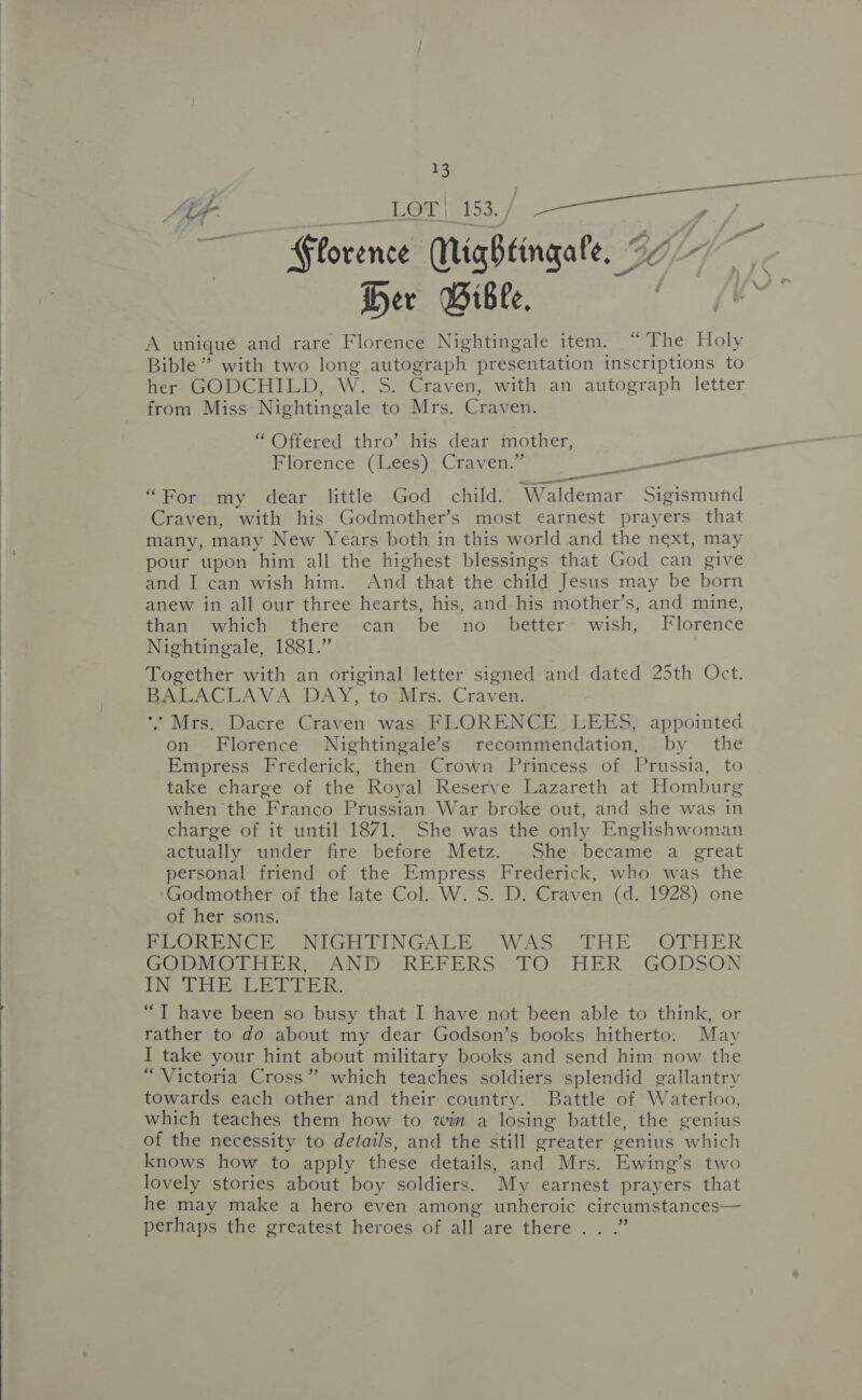  AtF- a LOT | 153. Ps ae : Florence Mightingale, 27 é Her Wiblc. . A uniqué and rare Florence Nightingale item. “The Holy Bible” with two long ‘eres presentation inscriptions to her GODCHILD, W. Craven, with an autograph letter from Miss Nightingale Fe Mrs. Craven. “ Offered thro’ his dear mother, Florence (Lees) Craven.” “For my dear little God child. Waldemar Sigismund Craven, with his Godmother’s most earnest prayers that many, many New Years both in this world and the next, may pour upon him all the highest blessings that God can give and I can wish him. Aid that the child Jesus may be Been anew in all our three hearts, his, and his mother’s, and mine, than which there can be no. better wish, Florence Nightingale, 1881.” Together with an original letter signed and dated 25th Oct. BALACLAVA DAY, to Mrs. Craven. *’ Mrs. Dacre Craven was FLORENCE LEES, appointed on Florence Nightingale’s recommendation, by the Empress Frederick, then Crown Princess of Prussia, to take charge of the Royal Reserve Lazareth at Homburg when the Franco Prussian War broke out, and she was in charge of it until 1871. She was the only Englishwoman actually under fire before Metz. She. became a great personal friend of the Empress Frederick, who was the Godmother of the late Col. W. S. D. Craven (d. 1928) one of her sons. PLORENCE ~NiGHTINGALE WAS, &lt;THE {OFPHER GODMOTHER, AND REFERS TO HER GODSON |Get ee ET A he ed Bal OS “T have been so busy that I have not been able to think, or rather to do about my dear Godson’s books hitherto. May I take your hint about military books and send him now the “Victoria Cross” which teaches soldiers splendid gallantry towards each other and their country. Battle of Waterloo, which teaches them how to win a losing battle, the genius of the necessity to details, and the still greater genius which knows how to apply these details, and Mrs. Ewing’s two lovely stories about boy soldiers. My earnest prayers that he may make a hero even among unheroic circumstances— perhaps the greatest heroes of all are there .. .”