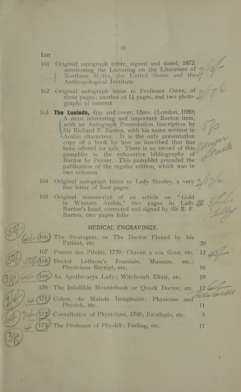 Lot ite pe 161 Original autograph letter, signed and dated, 1872, is 1, mentioning the Lecturing on the Literature of 7//J/ Northern Myths, the United States and the#7 \/ Anthropological Institute 162 Original autograph letter to Professor Owen, of ~ ‘A/S three pages; another of 14 pages, and two photo-g» | eraphs of interest 163 The Lusiads, 4pp. and cover, 12mo. (London, 1880) _A most interesting and important Burton item, with an Autograph Presentation Inscription by 4 (5 Sir Richard F. Burton, with his name written in At Arabic characters. It is the only presentation eat A copy of a book by him so inscribed that has 454-2, 4 been offered for sale. There is no record of this//7 (7, gf pamphlet in the exhaustive bibliography of 47* Burton by Penzer. This pamphlet preceded the &amp; publication of the regular edition, which was in two volumes 164 Original autograph letter to Lady Stanley, a very 7// OF fine letter of four pages ~ o | 165 Original. manuscript of an article on “Gold | pp in Western Arabia,” two pages in- Lady pill IS Burton’s hand, corrected and signed by Sir R. F. © b Burton, two pages folio LAVA MEDICAL ENGRAVINGS. 4 UV / Pa ZAP (166) The Stratagem, or The Doctor Fluxed by his Patient, etc. 20 AT 167 Prenez des Pilules, 1739; Chacun a son Gout, etc. ‘12 4g i , a ee “ : ie 6) JY, -(168) Doctor Lettsom’s Fountain, Museum, etc.; s —. Physicians Receipt, etc. 16 C6)e - (169) An Apothecarys Lady; Witchcraft Elixir, etc. 19 ke : aw 170 The Infallible Mountebank or Quack Doctor, etc. 12 ol, 4 ee ee’ Zeoy ; We. 71f Colere, du Malade Imaginaire; Physician and :  Physick, ete. 11 tt) Jur 172/ Consultation of Physicians, 1760; Esculapio, etc. 8 BI ye (73) The Professor of Physick; Feeling, etc. 11]