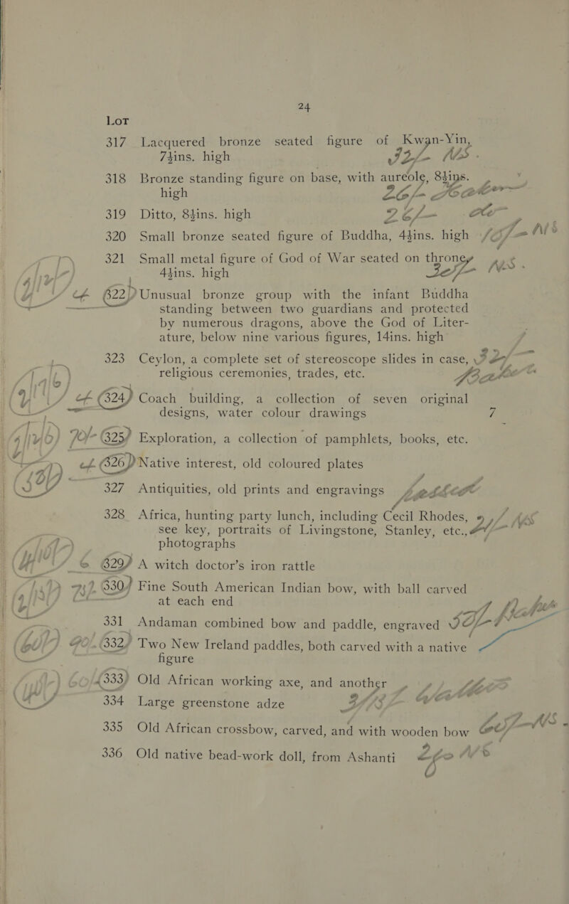  24 Lot 317 Lacquered bronze seated figure of Kwan-Yin, 7sins. high IZ VA VAS 318 Bronze standing figure on base, with Pp sips high Ho C2 fewer ~~ 319 Ditto, Shins. high * V4 335 co /, I As 320 Small bronze seated figure of Buddha, Alins. high \/¢ 321 Small metal figure of God of War seated on throne Aes 4tins. high Cae cae by numerous dragons, above the God of Liter- ature, below nine various figures, l4ins. high 2 &amp; = 323. Ceylon, a complete set of stereoscope slides in case, > #7 religious ceremonies, trades, etc. Hee athe é# (324) Coach building, a collection of seven original designs, water colour drawings 7 ~ ef. 326) Native interest, old coloured plates 7 YA 327 Antiquities, old prints and engravings , sede ¢ P duit 328 Africa, hunting party lunch, including Cecil Rhodes, A ASS see key, portraits of Livingstone, Stanley, etc. Ab | Was photographs | 6 629 A witch doctor’s iron rattle 737. 330/ Fine South American Indian bow, with ball carved , at each end . : f) by- ~r, FA fe 27 a 331 Andaman combined bow and paddle, engraved SIL figure 633) Old African working axe, and another | y7 te 334 Large greenstone adze g Ae Gackt &amp; f Sf VS 335 Old African crossbow, carved, and with wooden bow Gt) 4) F) 336 Old native bead-work doll, from Ashanti ow 4 of”
