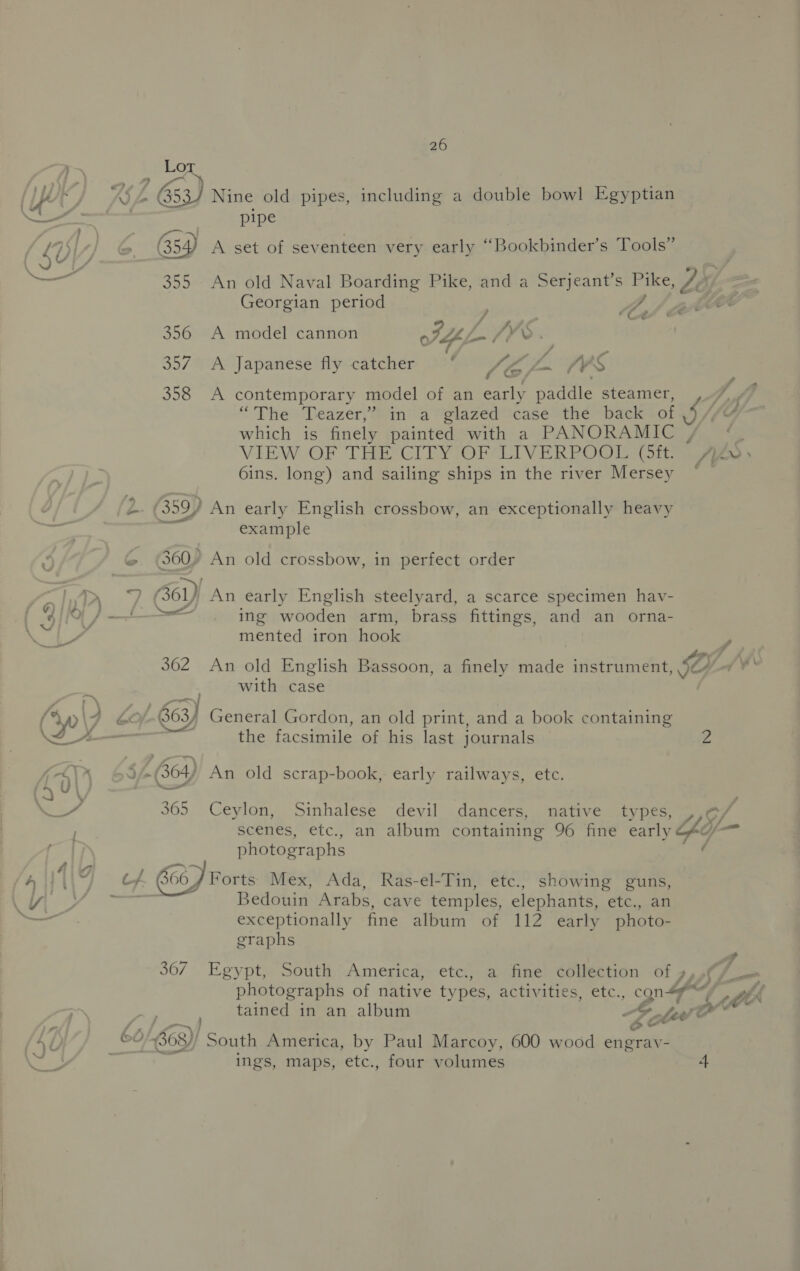 Lor (py i es 63) Nine old pipes, including a double bowl Egyptian pit | pipe , a : ; ° ’ ” 4b 654) A set of seventeen very early “Bookbinder’s Tools | — 355 An old Naval Boarding Pike, and a Serjeant’s Pike, Zé Georgian period Zt, ee 356 A model cannon oAdf he bs >. 357. A Japanese fly catcher ‘ / é- L.. fr ‘S 358 A contemporary model of an early waar steamer, “The Teazer,’) in’ a glazed case the back i ile which is finely painted with a PANORAMIC , VIEW-OF THECITYIOPCLIVERPOM ator A ZS 6ins. long) and sailing ships in the river Mersey — 2 (359) ) An early English crossbow, an exceptionally heavy example © (300) An old crossbow, in perfect order ag, ed S60) An early English steelyard, a scarce specimen hav- “4 Oo ) = ing wooden arm, brass fittings, and an orna- mented iron fetiste 362 An old English Bassoon, a finely made instrument, LL. with case (y0\7 Sof. $63) General Gordon, an old print, and a book containing 4 A— : the facsimile of his last journals rs 4) X 69 -(364) An old scrap-book, early railways, etc. rs 365 Ceylon, Sinhalese devil dancers, native types, ,,¢/ / scenes, etc., an album containing 96 fine early G40) — photographs ‘ 4 fie ‘ : All| os hee Forts Mex, Ada, Ras-el-Tin, etc., showing guns, a ap Se a Bedouin Arabs, cave temples, elephants, ele. an — exceptionally fine album of 112 early photo- graphs 367 Egypt, South America, etc., a fine collection of s,,¢/. = photographs of native types, activities, etc., gn fe t ttA tained in an album e¢ Les” d / 60 /-563)) South America, by Paul Marcoy, 600 wood engray- ’ ings, maps, etc., four volumes 4