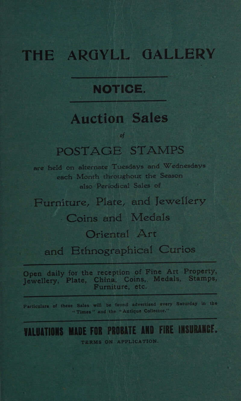 THE ARGYLL GALLERY NOTICE.   Auction Sales gee : POSTAGE STAMPS are held on alternate Tuesdays and Wednesdays each Month throughout the Season aiso Periodical Sales of Furniture, Plate, and Jewellery -Coins and Medals Oriental Art and Ethnographical Curios a Open daily for the reception of Fine Art Property, Jewellery, Plate, China, Coins,. Medals, Stamps, Furniture, etc. : A Particulars of these Sales will be found saveriiced every Saturday in the “Times”? and the “Antique Collector.’’  ae aera VALUATIONS MADE FOR PROBATE AND FIRE INSURANCE. _ TERMS ON APPLICATION.