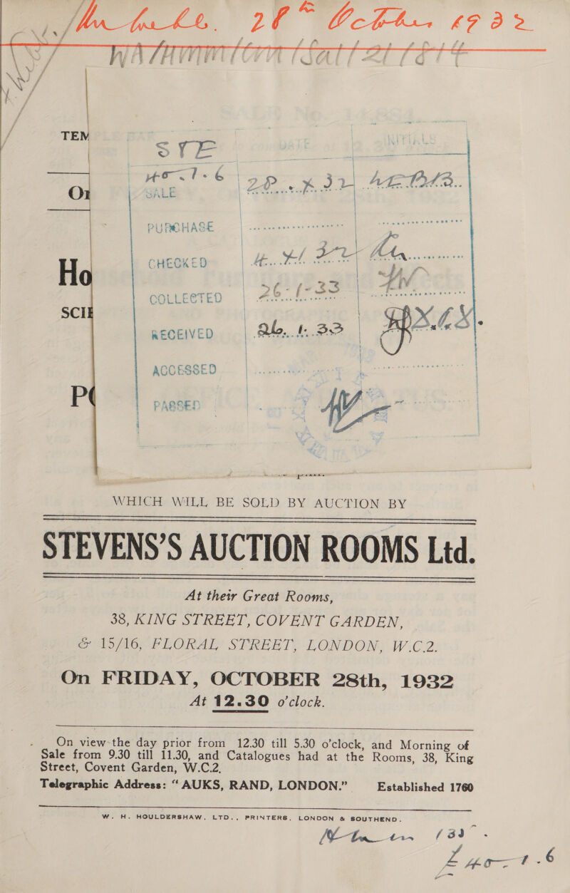    LO” Gch CS a { ff @ i f fa | f ee OCU | | PURCHASE a 3241 CHECKED Eee *  er 6 tre COLLEGTED | PS ee Blo RECEIVED | ab. 32   —_ igeremaeas WHICH WiLL BE S@LD BY AUCTION BY STEVENS’S AUCTION ROOMS Ltd.       At their Great Rooms, 38, KING STREET, COVENT GARDEN, emopionrLORAL! SPREBT), LONDON, W.C.2: On FRIDAY, OCTOBER 28th, 1932 At 12.30 o'clock.  - _ On view the day prior from 12.30 till 5.30 o’clock, and Morning of Sale from 9.30 till 11.30, and Catalogues had at the Rooms, 38, King Street, Covent Garden, W.C.2, Telegraphic Address: “ AUKS, RAND, LONDON.” Established 1760 W. H. HOULDERSHAW, LTD., PRINTERS, LONDON &amp; SOUTHEND. ae ae a ie ZMoat 6