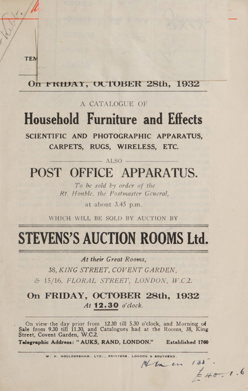  On FRIDAY, OCTOBER 28th, 1932 MOALALOGUE OF Household Furniture and Effects SCIENTIFIC AND PHOTOGRAPHIC APPARATUS, CARPETS, RUGS, WIRELESS, ETC. ALSO = POST OFFICE APPARATUS. To be sold by order of the Rt. Honble. the Postmaster General,   at about 3.45 p.m. MW Hre@ie Wild BE SOLD BY AUCTION BY STEVENS’S AUCTION ROOMS Led. At their Great Rooms, 36, KING STREET, COVENT GARDEN,” eo Look LORAL STREET: LONDON, W.C.2. On FRIDAY, OCTOBER 28th, 1932 “At 12.30 o'clock.  . On view the day prior from 12.30 till 5.30 o’clock, and Morning of Sale from 9.30 till 11.30, and Catalogues had at the Rooms, 38, King Street, Covent Garden, W.C.2, Telegraphic Address: “ AUKS, RAND, LONDON.” Established 1760 W. H. HOULDERSHAW, LTD., PRINTERS, LONDON &amp; SOUTHEND.