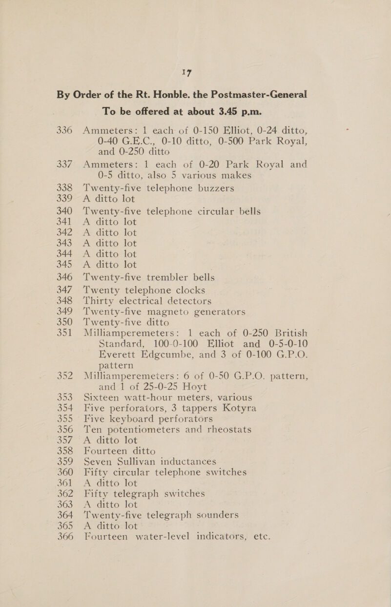 336 357 338 339 340 34] 342 343 344 345 346 347 348 349 350 ok To be offered at about 3.45 p.m. Ammeters: 1 each of 0-150 Elliot, 0-24 ditto, 0-40 G.E.C., 0-10 ditto, 0-500 Park Royal, and 0-250 ditto Ammeters: 1 each of 0-20 Park Royal and 0-5 ditto, also 5 various makes Twenty-five telephone buzzers A ditto lot Twenty-five telephone circular bells A ditto lot Ar ditto. lot A ditto Tot A ditto lot A ditto lot Twenty-five trembler bells Twenty telephone clocks Thirty electrical detectors Twenty-five magneto generators Twenty-five ditto Milliamperemeters: 1 each of 0-250 British Standard, ~ 100-0-100 Elhot and 0-5-0710 Everett Edgcumbe, and 3 of 0-100 G.P.O. pattern Milliamperemeters: 6 of 0-50 G.P.O. pattern, and 1 of 25-0-25 Hoyt Sixteen watt-hour meters, various Five perforators, 3 tappers Kotyra Five keyboard perforators Ten potentiometers and rheostats A ditto lot Fourteen ditto Seven Sullivan inductances Fifty circular telephone switches A ditto lot Fifty telegraph switches A ditto lot Twenty-five telegraph sounders EY Gite OeNOw Fourteen water-level indicators, etc.
