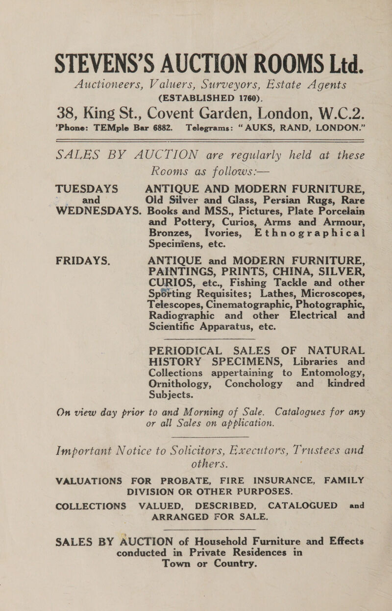 STEVENS’S AUCTION ROOMS Ltd. Auctioneers, Valuers, Surveyors, Estate Agents (ESTABLISHED 1760). 38, King St., Covent Garden, London, W.C.2. ’Phone: TEMple Bar 6882. Telegrams: “ AUKS, RAND, LONDON.” SALES BY AUCTION are regularly held at these Rooms as follows:— TUESDAYS ANTIQUE AND MODERN FURNITURE, and Old Silver and Glass, Persian Rugs, Rare WEDNESDAYS. Books and MSS., Pictures, Plate Porcelain and Pottery, Curios, Arms and Armour, Bronzes, Ivories, Ethnographica! Speciniens, etc. FRIDAYS. ANTIQUE and MODERN FURNITURE, PAINTINGS, PRINTS, CHINA, SILVER, CURIOS, etc., Fishing Tackle and other Sporting Requisites; Lathes, Microscopes, Telescopes, Cinematographic, Photographic, Radiographic and other Electrical and Scientific Apparatus, etc. PERIODICAL SALES OF NATURAL HISTORY SPECIMENS, Libraries and Collections appertaining to Entomology, Ornithology, Conchology and_ kindred Subjects. On view day prior to and Morning of Sale. Catalogues for any or all Sales on application. : Important Notice to Solicitors, Rxecutors, Trustees and others. VALUATIONS FOR PROBATE, FIRE INSURANCE, FAMILY DIVISION OR OTHER PURPOSES. COLLECTIONS VALUED, DESCRIBED, CATALOGUED and ARRANGED FOR SALE. SALES BY AUCTION of Household Furniture and Effects conducted in Private Residences in Town or Country.