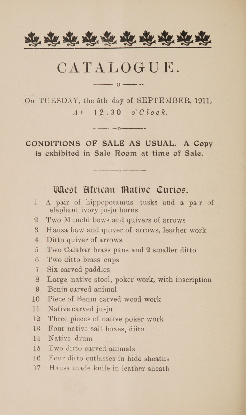 CATALOGUE. O we  At 1-230 ~e Cioce. -—— —o  — = CO CO &lt;1 Go cx 10 12 13 14 15 16 1%  West African Wative Curios. A pai of hippopotamus tusks and a pair of elephant ivory ju-ju horns Two Munchi bows and quivers of arrows Hausa bow and quiver of arrows, leather work Ditto quiver of arrows Two Calabar brass pans and 2 smaller ditto Two ditto brass cups Six carved paddles Large native stool, poker work, with inscription Benin carved animal Piece of Benin carved wood work Native carved ju-ju Three pieces of native poker work Four native salt boxes, diito Native drum Two ditto carved animals Four ditto cutlasses in hide sheaths Hansa made knife in leather sheath