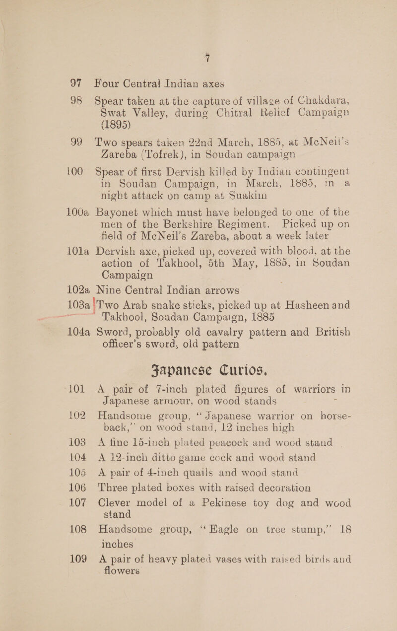 97 Four Central Indian axes 98 Spear taken at the capture of village of Chakdara, Swat Valley, during Chitral Relicf Campaign (1895) 99 Two spears taken 22nd March, 1885, at McNeil’s Zareba (Tofrek), in Soudan campaign 100 Spear of first Dervish killed by Indian contingent in Soudan Campaign, in March, 1885, in a night attack on camp at Suakim 100a Bayonet which must have belonged to one of the men of the Berkshire Regiment. Picked up on field of McNeil’s Zareba, about a week later 101a Dervish axe, picked up, covered with blood, at the action of Takhool, 5th May, 1885, in Soudan Campaign 102a Nine Central Indian arrows 103a 'Two Arab snake sticks, picked up at Hasheen and = Takhool, Soudan Campaign, 1885 104a Sword, provably old cavalry pattern and British officer’s sword, old pattern Japanese Curios, ‘101 &lt;A pair of 7-inch plated figures of warriors in Japanese arruour, on wood stands : 102 Handsome group, “ Japanese warrior on horse- back,’ on wood stand, 12 inches high 108 A fine 15-1uch plated peacock and wood stand | 104 A 12-inch ditto game cock and wood stand 105 A pair of 4-1nch quails and wood stand 106 Three plated boxes with raised decoration 107 Clever model of a Pekinese toy dog and wood stand 108 Handsome group, ‘‘ Kagle on tree stump,” 18 inches 109 A pair of heavy plated vases with raised birds and flowers.