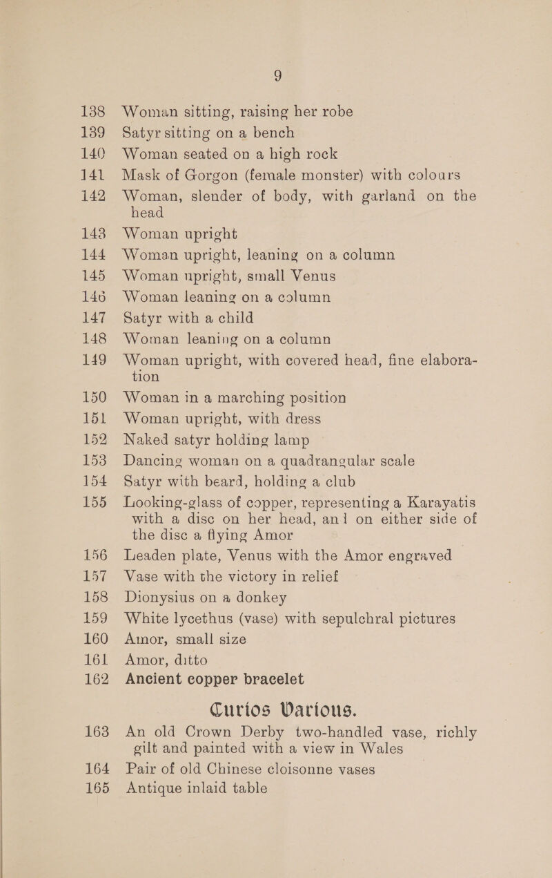 138 139 140 141 142 148 144 145 146 147 148 149 150 151 152 153 154 155 163 164 165 9 Woman sitting, raising her robe Satyr sitting on a bench Woman seated on a high rock Mask of Gorgon (female monster) with colours Woman, slender of body, with garland on the head Woman upright Woman upright, leaning on a column Woman upright, small Venus Woman leaning on a column Satyr with a child Woman leaning on a column Woman upright, with covered head, fine elabora- tion Woman in a marching position Woman upright, with dress Naked satyr holding lamp — Dancing woman on a quadrangular scale Satyr with beard, holding a club Looking-glass of copper, representing a Karayatis with a disc on her head, ani on either side of the disc a flying Amor Leaden plate, Venus with the Amor engraved — Vase with the victory in relief Dionysius on a donkey White lycethus (vase) with sepulchral pictures Amor, small size Amor, ditto Ancient copper bracelet Curios Vartous. An old Crown Derby two-handled vase, richly gilt and painted with a view in Wales Pair of old Chinese cloisonne vases Antique inlaid table