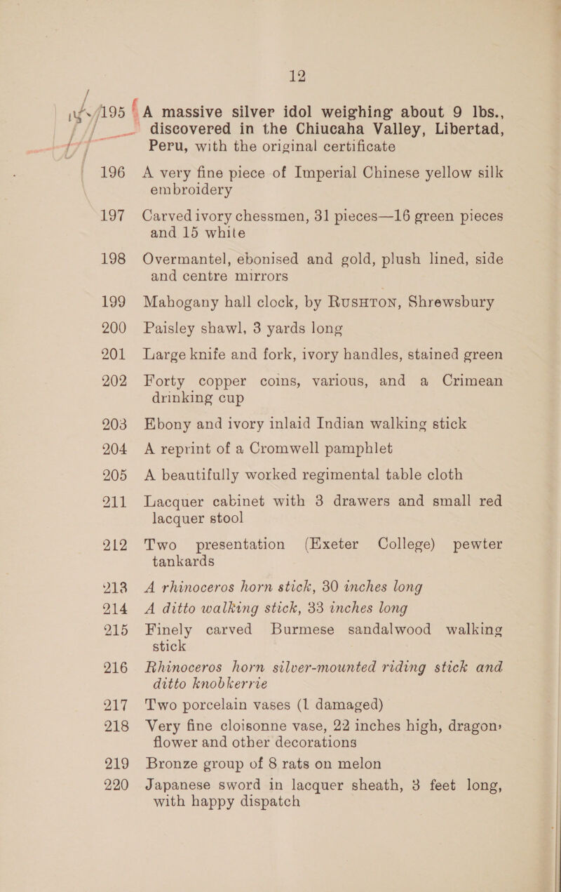 / 196 197 198 199 200 201 202 203 204 205 211 212 2138 214 215 216 214 218 219 220 12 - discovered in the Chiucaha Valley, Libertad, Peru, with the original certificate A very fine piece of Imperial Chinese yellow silk embroidery Carved ivory chessmen, 31 pieces—16 green pieces and 15 white Overmantel, ebonised and gold, plush lined, side and centre mirrors Mahogany hall clock, by Rusutoy, Shrewsbury Paisley shawl, 3 yards long Large knife and fork, ivory handles, stained green Forty copper coins, various, and a Crimean drinking cup Ebony and ivory inlaid Indian walking stick A reprint of a Cromwell pamphlet A beautifully worked regimental table cloth Lacquer cabinet with 3 drawers and small red lacquer stool Two presentation (Hxeter College) pewter tankards A rhinoceros horn stick, 30 inches long A ditto walking stick, 33 inches long Finely carved Burmese sandalwood walking stick Rhinoceros horn silver-mounted riding stick and ditto knobkerrve Two porcelain vases (1 damaged) Very fine cloisonne vase, 22 inches high, dragon: flower and other decorations Bronze group of 8 rats on melon Japanese sword in lacquer sheath, 3 feet long, with happy dispatch