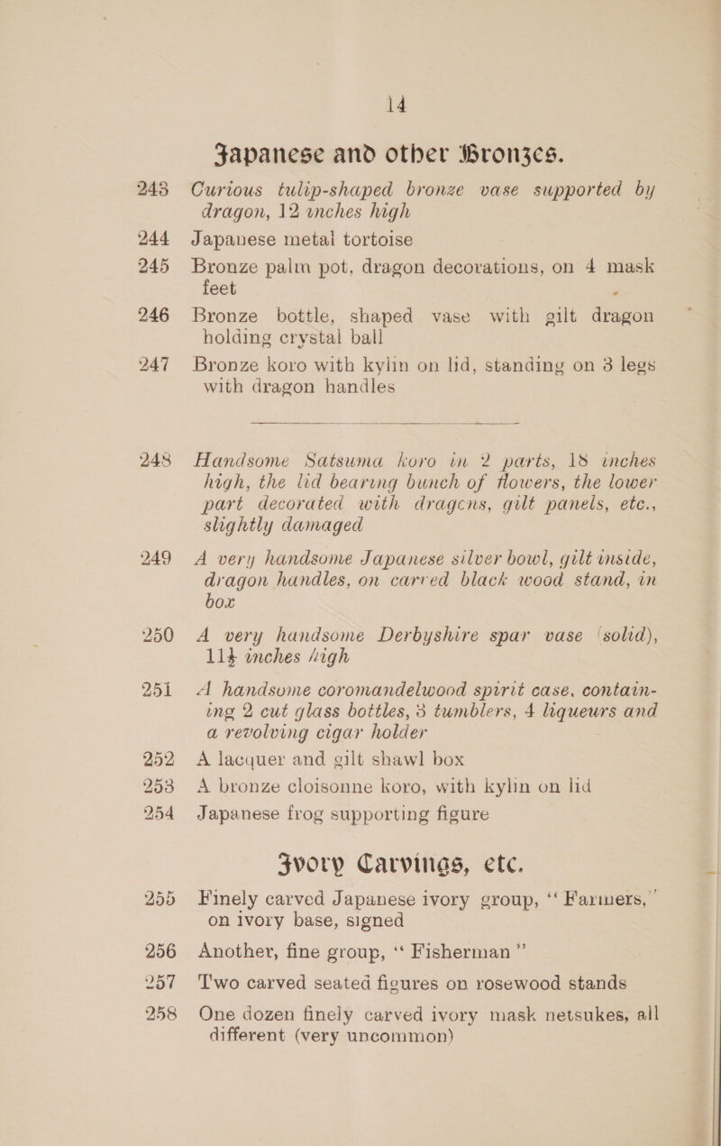 244 245 246 14 Japanese and other Bron3es. Curious tulip-shaped bronze vase supported by dragon, 12 enches high Japanese metai tortoise meee palm pot, dragon decorations, on 4 mask eet Bronze bottle, shaped vase with gilt dragon holding crystal ball Bronze koro with kylin on lid, standing on 3 legs with dragon handles Handsome Satsuma koro in 2 parts, 18 inches high, the lid bearing bunch of Howers, the lower part decorated with dragcns, gilt panels, etc., slightly damaged A very handsome Japanese silver bowl, guilt mside, dragon handles, on carved black wood stand, in box A very handsome Derbyshire spar vase (solid), 114 inches “igh A handsome coromandelwood sprrit case, contain- ing 2 cut glass bottles, 3 tumblers, 4 liqueurs and a revolving cigar holder A lacquer and gilt shawl box A bronze cloisonne koro, with kylin on hid Japanese frog supporting figure Zvorp Carvings, ete. Finely carved Japanese ivory group, ‘‘ Farmers,” on ivory base, signed Another, fine group, ‘‘ Fisherman ” T'wo carved seated figures on rosewood stands One dozen finely carved ivory mask netsukes, all different (very uncommon)