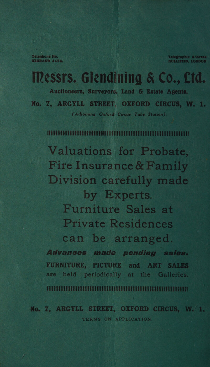 Talepone No. ; . Telegraphic eae GERRARD 4424. NULLIFIEB, LO Auctioneers, Surveyors, Land &amp; Estate Agents, No. 7, ARGYLL STREET, OXFORD CIRCUS, W. 1. (Adjoining Oxford ‘Circus Tube Station). EOUUPEEEEHECECUEAUEGEDEEEOLOPURE REL EVE ULEDEUOLEYUOTTVET LEU CPE AEE AEEE Valuations for Probate, Fire Insurance &amp; Family — Division carefully made by Experts. Furniture Sales at Private Residences can be arranged. Advances made pending sales. FURNITURE, PICTURE and ART SALES are held periodically at the Galleries. UUTPUUPTE CETTE UTC ae TERMS ON APPLICATION. ae