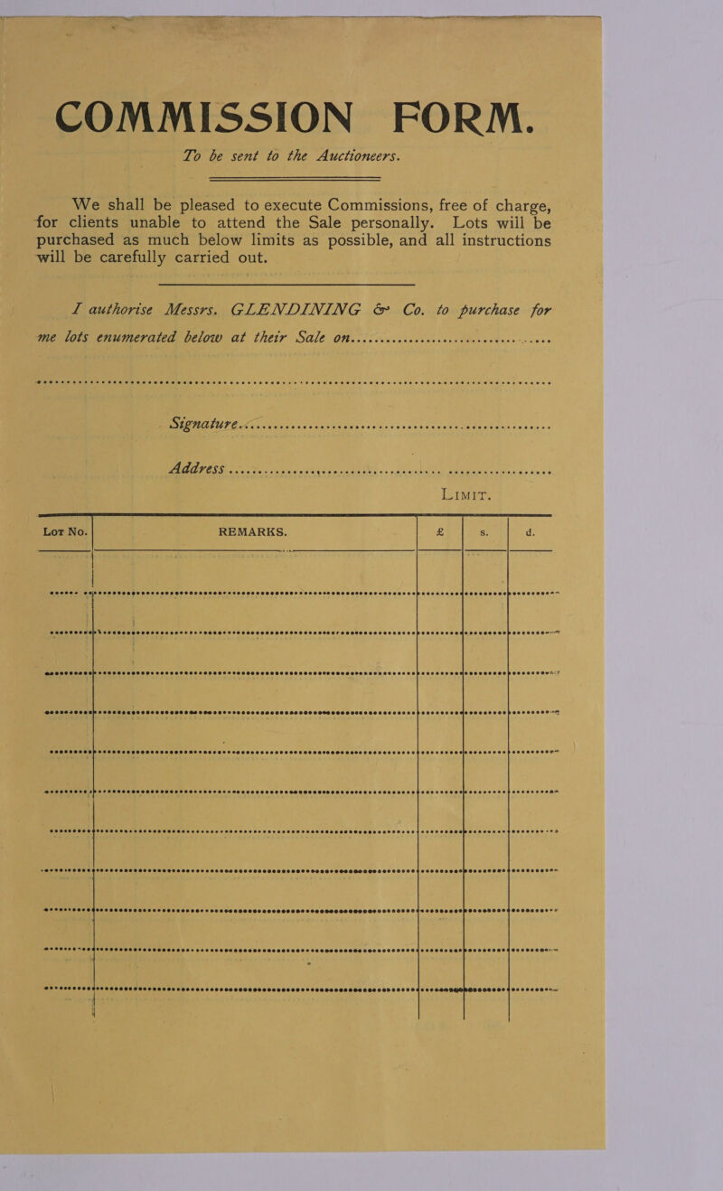 COMMISSION FORM. To be sent to the Auctioneers. We shall be pleased to execute Commissions, free of charge, for clients unable to attend the Sale personally. Lots wiil be purchased as much below limits as possible, and all instructions will be carefully carried out. L authorise Messrs. GLENDINING &amp; Co. to purchase for me lots enumerated below at thetr Sale Onecccccccccccccccecccvcceccece- ess Be UIE anette. Conca ss «eked scans eacoct Ae. sce CORSE So GT a ae EE iis, iS ne en LimIrT.     H @eeees @0; i PFSCOSSSHSHOSHSSHSSSHSSSHSHSHSHOSHFSSHSSFSSHSHSHSSSHSHSSSSHSSHLSHSSSSSHSSSSSSHSSSSSTOSSSSSORESESSHSEMTOSHROSSSSOBSECSSESEE , ‘. t Hi eoereoe Pole d co eee eel OOOO OS OEHE TS FOOOOS TOSCO OTOH OHA OSE OOO SOO OTS OOOOH OS OOD OOOO OPO OTE CHCOHSOD OOS OOPOSO2E0OH- SH OCCCOH OOH COOLED EOR COcoceeeeseeeseonnerres Soeoeveceseveceoreces @orcccece COCKS CEP SOLE LCE OEHSEOOOEO Copoccoceewsis BO2ODIOOOGE TOSS OOSHELS OS EOS OSE OGD OFS SOHO OHS O8S OO OSS OOS OOSDHGOHHOHHOOLOLOO2ES eeecerooepooceseon on @oeeeeeeepoccvoeccce Geeccooeovenreoce @ececeeeeveecce OOOO F OO OOOOOSE OEE EOOTOLOHHHHH HOH SOTO HHOCOSL SEO OE HOEOOLOOOUY @eeoe ¢pevevececcs O00 COOOCOOH LOO SOLE O20000000 PCOOCHSHSSHO HSH HS OOOOH HH CHOSEOOHHHHHOH SOOO HSS OHS OOO OOH EESOSOSO am eooece POOOHSOSHOOHe DEO SHOT OTOH ESOS HET TOOEOH OOS EOTEEOEHSOOD SOSH MOSOT OOO SOLOHLOH SOOO SOSOOW GES OSESTHOOO OSES *OD s@ereerce OO OG OOO HO SOOO OODOSTHHOS OOS OS LOSS OD HOS OOH OOOO OS OOO SOSHOS SODHGHO SHH HL OHHHHFESSHHO OOOOH OSSOOOSH YH SOOO OGOH~ @eroerece e@deoocce eecccceece ©8000 OOF S09 OGD OOO OOE OOOH OOO OO 9 OOOOH OS OOOHHS HOD OHHDOGSOCHOBHH SHOP OOSSHO OOH OOOSHCOO* © @eeoesereagooe POO OL OTC OSEDOOO OLS O20 080 OSOOSOOS OOO OOO ODDS 09 OBHGOOOOS DODO ODO OLOIGT SHOOT COOP OO O89 O94 O09 O09 O8~ 