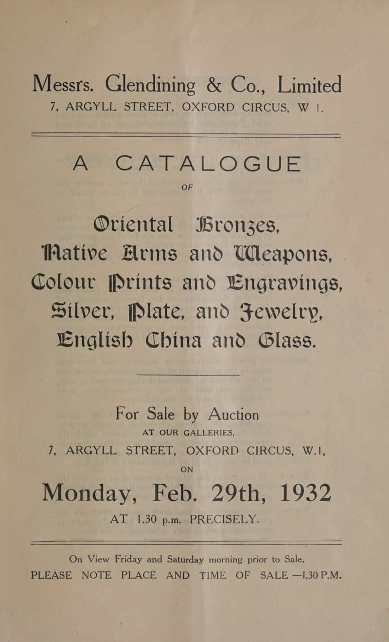 Messrs. Glendining &amp; Co., Limited PAROS STREET, “OXFORD ‘CIRCUS, ’W |. $e A CATALOGUE OF Oriental Bronzes, ative rms and Weapons, Colour [Prints and Lngravings, Silver, Plate, and Fewelry, Lnglish China and Glass. For Sale by Auction AT OUR GALLERIES, 7 JAnhGY LE), STREET yOXFORD,,CIRCUS, W.1, ON Monday, Feb. 29th, 1932 AT 1.30 p.m. PRECISELY. On View Friday and Saturday morning prior to Sale. Pepe, NOTE PLACE. AND TIME OF SALE —I.30P.M.